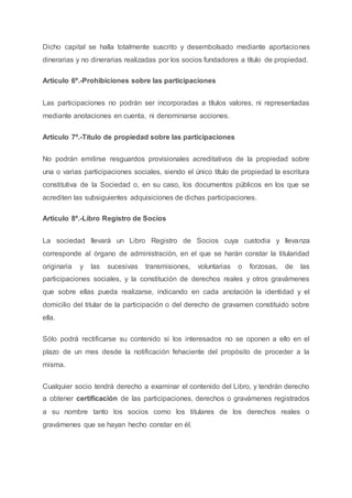 Dicho capital se halla totalmente suscrito y desembolsado mediante aportaciones
dinerarias y no dinerarias realizadas por los socios fundadores a título de propiedad.
Artículo 6º.-Prohibiciones sobre las participaciones
Las participaciones no podrán ser incorporadas a títulos valores, ni representadas
mediante anotaciones en cuenta, ni denominarse acciones.
Artículo 7º.-Título de propiedad sobre las participaciones
No podrán emitirse resguardos provisionales acreditativos de la propiedad sobre
una o varias participaciones sociales, siendo el único título de propiedad la escritura
constitutiva de la Sociedad o, en su caso, los documentos públicos en los que se
acrediten las subsiguientes adquisiciones de dichas participaciones.
Artículo 8º.-Libro Registro de Socios
La sociedad llevará un Libro Registro de Socios cuya custodia y llevanza
corresponde al órgano de administración, en el que se harán constar la titularidad
originaria y las sucesivas transmisiones, voluntarias o forzosas, de las
participaciones sociales, y la constitución de derechos reales y otros gravámenes
que sobre ellas pueda realizarse, indicando en cada anotación la identidad y el
domicilio del titular de la participación o del derecho de gravamen constituido sobre
ella.
Sólo podrá rectificarse su contenido si los interesados no se oponen a ello en el
plazo de un mes desde la notificación fehaciente del propósito de proceder a la
misma.
Cualquier socio tendrá derecho a examinar el contenido del Libro, y tendrán derecho
a obtener certificación de las participaciones, derechos o gravámenes registrados
a su nombre tanto los socios como los titulares de los derechos reales o
gravámenes que se hayan hecho constar en él.
 