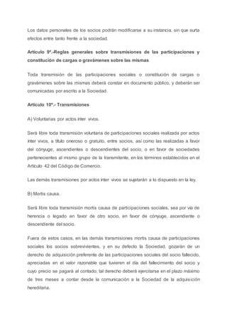 Los datos personales de los socios podrán modificarse a su instancia, sin que surta
efectos entre tanto frente a la sociedad.
Artículo 9º.-Reglas generales sobre transmisiones de las participaciones y
constitución de cargas o gravámenes sobre las mismas
Toda transmisión de las participaciones sociales o constitución de cargas o
gravámenes sobre las mismas deberá constar en documento público, y deberán ser
comunicadas por escrito a la Sociedad.
Artículo 10º.- Transmisiones
A) Voluntarias por actos ínter vivos.
Será libre toda transmisión voluntaria de participaciones sociales realizada por actos
ínter vivos, a título oneroso o gratuito, entre socios, así como las realizadas a favor
del cónyuge, ascendientes o descendientes del socio, o en favor de sociedades
pertenecientes al mismo grupo de la transmitente, en los términos establecidos en el
Artículo 42 del Código de Comercio.
Las demás transmisiones por actos ínter vivos se sujetarán a lo dispuesto en la ley.
B) Mortis causa.
Será libre toda transmisión mortis causa de participaciones sociales, sea por vía de
herencia o legado en favor de otro socio, en favor de cónyuge, ascendiente o
descendiente del socio.
Fuera de estos casos, en las demás transmisiones mortis causa de participaciones
sociales los socios sobrevivientes, y en su defecto la Sociedad, gozarán de un
derecho de adquisición preferente de las participaciones sociales del socio fallecido,
apreciadas en el valor razonable que tuvieren el día del fallecimiento del socio y
cuyo precio se pagará al contado; tal derecho deberá ejercitarse en el plazo máximo
de tres meses a contar desde la comunicación a la Sociedad de la adquisición
hereditaria.
 