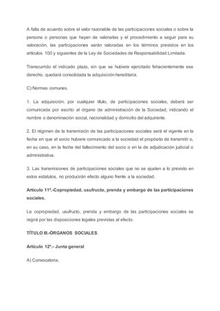 A falta de acuerdo sobre el valor razonable de las participaciones sociales o sobre la
persona o personas que hayan de valorarlas y el procedimiento a seguir para su
valoración, las participaciones serán valoradas en los términos previstos en los
artículos 100 y siguientes de la Ley de Sociedades de Responsabilidad Limitada.
Transcurrido el indicado plazo, sin que se hubiere ejercitado fehacientemente ese
derecho, quedará consolidada la adquisición hereditaria.
C) Normas comunes.
1. La adquisición, por cualquier título, de participaciones sociales, deberá ser
comunicada por escrito al órgano de administración de la Sociedad, indicando el
nombre o denominación social, nacionalidad y domicilio del adquirente.
2. El régimen de la transmisión de las participaciones sociales será el vigente en la
fecha en que el socio hubiere comunicado a la sociedad el propósito de transmitir o,
en su caso, en la fecha del fallecimiento del socio o en la de adjudicación judicial o
administrativa.
3. Las transmisiones de participaciones sociales que no se ajusten a lo previsto en
estos estatutos, no producirán efecto alguno frente a la sociedad.
Artículo 11º.-Copropiedad, usufructo, prenda y embargo de las participaciones
sociales.
La copropiedad, usufructo, prenda y embargo de las participaciones sociales se
regirá por las disposiciones legales previstas al efecto.
TÍTULO III.-ÓRGANOS SOCIALES
Artículo 12º.- Junta general
A) Convocatoria.
 