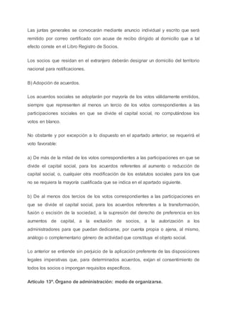 Las juntas generales se convocarán mediante anuncio individual y escrito que será
remitido por correo certificado con acuse de recibo dirigido al domicilio que a tal
efecto conste en el Libro Registro de Socios.
Los socios que residan en el extranjero deberán designar un domicilio del territorio
nacional para notificaciones.
B) Adopción de acuerdos.
Los acuerdos sociales se adoptarán por mayoría de los votos válidamente emitidos,
siempre que representen al menos un tercio de los votos correspondientes a las
participaciones sociales en que se divide el capital social, no computándose los
votos en blanco.
No obstante y por excepción a lo dispuesto en el apartado anterior, se requerirá el
voto favorable:
a) De más de la mitad de los votos correspondientes a las participaciones en que se
divide el capital social, para los acuerdos referentes al aumento o reducción de
capital social, o, cualquier otra modificación de los estatutos sociales para los que
no se requiera la mayoría cualificada que se indica en el apartado siguiente.
b) De al menos dos tercios de los votos correspondientes a las participaciones en
que se divide el capital social, para los acuerdos referentes a la transformación,
fusión o escisión de la sociedad, a la supresión del derecho de preferencia en los
aumentos de capital, a la exclusión de socios, a la autorización a los
administradores para que puedan dedicarse, por cuenta propia o ajena, al mismo,
análogo o complementario género de actividad que constituya el objeto social.
Lo anterior se entiende sin perjuicio de la aplicación preferente de las disposiciones
legales imperativas que, para determinados acuerdos, exijan el consentimiento de
todos los socios o impongan requisitos específicos.
Artículo 13º. Órgano de administración: modo de organizarse.
 