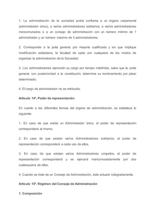 1. La administración de la sociedad podrá confiarse a un órgano unipersonal
(administrador único), a varios administradores solidarios, a varios administradores
mancomunados o a un consejo de administración con un número mínimo de 1
administrador y un número máximo de 5 administradores.
2. Corresponde a la junta general, por mayoría cualificada y sin que implique
modificación estatutaria, la facultad de optar por cualquiera de los modos de
organizar la administración de la Sociedad.
3. Los administradores ejercerán su cargo por tiempo indefinido, salvo que la Junta
general, con posterioridad a la constitución, determine su nombramiento por plazo
determinado.
4. El cargo de administrador no es retribuido.
Artículo 14º. Poder de representación.
En cuanto a las diferentes formas del órgano de administración, se establece lo
siguiente:
1. En caso de que exista un Administrador único, el poder de representación
corresponderá al mismo.
2. En caso de que existan varios Administradores solidarios, el poder de
representación corresponderá a cada uno de ellos.
3. En caso de que existan varios Administradores conjuntos, el poder de
representación corresponderá y se ejercerá mancomunadamente por dos
cualesquiera de ellos.
4. Cuando se trate de un Consejo de Administración, éste actuará colegiadamente.
Artículo 15º. Régimen del Consejo de Administración
1. Composición
 