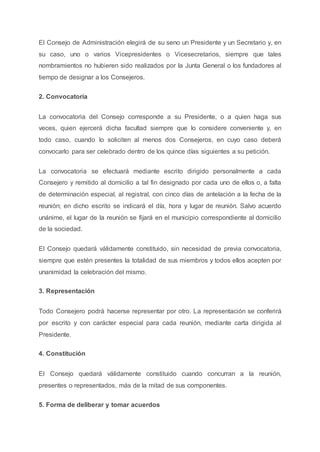 El Consejo de Administración elegirá de su seno un Presidente y un Secretario y, en
su caso, uno o varios Vicepresidentes o Vicesecretarios, siempre que tales
nombramientos no hubieren sido realizados por la Junta General o los fundadores al
tiempo de designar a los Consejeros.
2. Convocatoria
La convocatoria del Consejo corresponde a su Presidente, o a quien haga sus
veces, quien ejercerá dicha facultad siempre que lo considere conveniente y, en
todo caso, cuando lo soliciten al menos dos Consejeros, en cuyo caso deberá
convocarlo para ser celebrado dentro de los quince días siguientes a su petición.
La convocatoria se efectuará mediante escrito dirigido personalmente a cada
Consejero y remitido al domicilio a tal fin designado por cada uno de ellos o, a falta
de determinación especial, al registral, con cinco días de antelación a la fecha de la
reunión; en dicho escrito se indicará el día, hora y lugar de reunión. Salvo acuerdo
unánime, el lugar de la reunión se fijará en el municipio correspondiente al domicilio
de la sociedad.
El Consejo quedará válidamente constituido, sin necesidad de previa convocatoria,
siempre que estén presentes la totalidad de sus miembros y todos ellos acepten por
unanimidad la celebración del mismo.
3. Representación
Todo Consejero podrá hacerse representar por otro. La representación se conferirá
por escrito y con carácter especial para cada reunión, mediante carta dirigida al
Presidente.
4. Constitución
El Consejo quedará válidamente constituido cuando concurran a la reunión,
presentes o representados, más de la mitad de sus componentes.
5. Forma de deliberar y tomar acuerdos
 