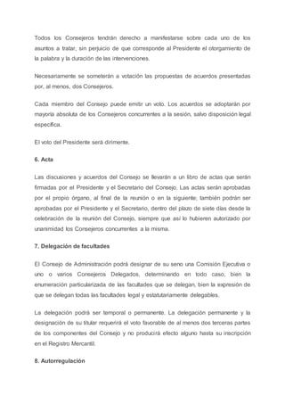 Todos los Consejeros tendrán derecho a manifestarse sobre cada uno de los
asuntos a tratar, sin perjuicio de que corresponde al Presidente el otorgamiento de
la palabra y la duración de las intervenciones.
Necesariamente se someterán a votación las propuestas de acuerdos presentadas
por, al menos, dos Consejeros.
Cada miembro del Consejo puede emitir un voto. Los acuerdos se adoptarán por
mayoría absoluta de los Consejeros concurrentes a la sesión, salvo disposición legal
específica.
El voto del Presidente será dirimente.
6. Acta
Las discusiones y acuerdos del Consejo se llevarán a un libro de actas que serán
firmadas por el Presidente y el Secretario del Consejo. Las actas serán aprobadas
por el propio órgano, al final de la reunión o en la siguiente; también podrán ser
aprobadas por el Presidente y el Secretario, dentro del plazo de siete días desde la
celebración de la reunión del Consejo, siempre que así lo hubieren autorizado por
unanimidad los Consejeros concurrentes a la misma.
7. Delegación de facultades
El Consejo de Administración podrá designar de su seno una Comisión Ejecutiva o
uno o varios Consejeros Delegados, determinando en todo caso, bien la
enumeración particularizada de las facultades que se delegan, bien la expresión de
que se delegan todas las facultades legal y estatutariamente delegables.
La delegación podrá ser temporal o permanente. La delegación permanente y la
designación de su titular requerirá el voto favorable de al menos dos terceras partes
de los componentes del Consejo y no producirá efecto alguno hasta su inscripción
en el Registro Mercantil.
8. Autorregulación
 