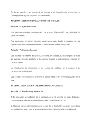 En lo no previsto, y en cuanto ni se oponga a las disposiciones imperativas, el
Consejo podrá regular su propio funcionamiento.
TÍTULO IV.- EJERCICIO SOCIAL Y CUENTAS ANUALES
Artículo 16º.-Ejercicio social
Los ejercicios sociales comienzan el 1 de enero y finalizan el 31 de diciembre de
cada año natural.
Por excepción, el primer ejercicio social comprende desde el principio de las
operaciones de la Sociedad hasta el 31 de diciembre de ese mismo año.
Artículo 17º.-Cuentas Anuales
Las cuentas y el informe de gestión, así como, en su caso, su revisión por auditores
de cuentas, deberán ajustarse a las normas legales y reglamentarias vigentes en
cada momento.
La distribución de dividendos a los socios se realizará en proporción a su
participación en el capital.
Los socios tienen derecho a examinar la contabilidad en los términos previstos en la
Ley.
TÍTULO V.- DISOLUCIÓN Y LIQUIDACIÓN DE LA SOCIEDAD
Artículo 18º.-Disolución y liquidación
1. La disolución y liquidación de la sociedad, en lo no previsto por estos Estatutos,
quedará sujeta a las especiales disposiciones contenidas en la Ley.
2. Quienes fueren Administradores al tiempo de la disolución quedarán convertidos
en liquidadores salvo que, al acordar la disolución, los designe la Junta General.
 