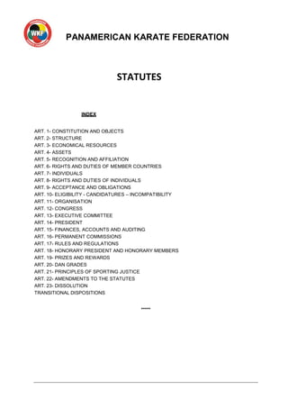 PANAMERICAN KARATE FEDERATION
STATUTES
INDEX
ART. 1- CONSTITUTION AND OBJECTS
ART. 2- STRUCTURE
ART. 3- ECONOMICAL RESOURCES
ART. 4- ASSETS
ART. 5- RECOGNITION AND AFFILIATION
ART. 6- RIGHTS AND DUTIES OF MEMBER COUNTRIES
ART. 7- INDIVIDUALS
ART. 8- RIGHTS AND DUTIES OF INDIVIDUALS
ART. 9- ACCEPTANCE AND OBLIGATIONS
ART. 10- ELIGIBILITY - CANDIDATURES – INCOMPATIBILITY
ART. 11- ORGANISATION
ART. 12- CONGRESS
ART. 13- EXECUTIVE COMMITTEE
ART. 14- PRESIDENT
ART. 15- FINANCES, ACCOUNTS AND AUDITING
ART. 16- PERMANENT COMMISSIONS
ART. 17- RULES AND REGULATIONS
ART. 18- HONORARY PRESIDENT AND HONORARY MEMBERS
ART. 19- PRIZES AND REWARDS
ART. 20- DAN GRADES
ART. 21- PRINCIPLES OF SPORTING JUSTICE
ART. 22- AMENDMENTS TO THE STATUTES
ART. 23- DISSOLUTION
TRANSITIONAL DISPOSITIONS
*****
 