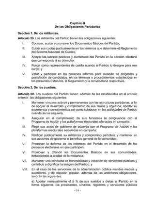 Capítulo II
                            De las Obligaciones Partidarias

Sección 1. De los militantes.
Artículo 59. Los militantes del Partido tienen las obligaciones siguientes:
   I.      Conocer, acatar y promover los Documentos Básicos del Partido;
   II.     Cubrir sus cuotas puntualmente en los términos que determine el Reglamento
           del Sistema Nacional de Cuotas;
   III.    Apoyar las labores políticas y electorales del Partido en la sección electoral
           que corresponda a su domicilio;
   IV.     Fungir como representantes de casilla cuando el Partido lo designe para ese
           cargo; y
   V.      Votar y participar en los procesos internos para elección de dirigentes y
           postulación de candidatos, en los términos y procedimientos establecidos en
           los presentes Estatutos, el Reglamento y la convocatoria respectivos.

Sección 2. De los cuadros.

Artículo 60. Los cuadros del Partido tienen, además de las establecidas en el artículo
anterior, las obligaciones siguientes:
   I.      Mantener vínculos activos y permanentes con las estructuras partidarias, a fin
           de apoyar el desarrollo y cumplimiento de sus tareas y objetivos; aportar su
           experiencia y conocimientos así como colaborar en las actividades de Partido
           cuando así se requiera;
   II.     Asegurar en el cumplimiento de sus funciones la congruencia con el
           Programa de Acción y las plataformas electorales ofertadas en campaña;
   III.    Regir sus actos de gobierno de acuerdo con el Programa de Acción y las
           plataformas electorales sostenidas en campaña;
   IV.     Ratificar públicamente su militancia y compromiso partidista y mantener en
           sus acciones de gobierno el beneficio general de la comunidad;
   V.      Promover la defensa de los intereses del Partido en el desarrollo de los
           procesos electorales en que participen;
   VI.     Promover y difundir los Documentos Básicos en sus comunidades,
           fortaleciendo la unidad de la militancia;
   VII.    Mantener una conducta de honorabilidad y vocación de servidores públicos y
           contribuir a dignificar la imagen del Partido; y
   VIII.   En el caso de los servidores de la administración pública mandos medios y
           superiores, y de elección popular, además de las anteriores obligaciones,
           tendrán las siguientes:
           a) Aportar mensualmente el 5 % de sus sueldos y dietas al Partido en la
           forma siguiente: los presidentes, síndicos, regidores y servidores públicos
                                          - 16 -
 