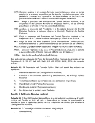 XXVII. Conocer, analizar y, en su caso, formular recomendaciones, sobre los temas
          prioritarios y acuerdos específicos de la Agenda Legislativa que para cada
          periodo le presenten con oportunidad los coordinadores de las fracciones
          parlamentarias del Partido en las Cámaras del Congreso de la Unión ;
   XXVIII. Elegir, a propuesta del Presidente del Comité Ejecutivo Nacional, a los
          integrantes de la Comisión Nacional de Procesos Internos, en los términos
          previstos en el artículo 157 de los presentes Estatutos;
   XXIX. Aprobar, a propuesta del Presidente y el Secretario General del Comité
         Ejecutivo Nacional, a quienes integren la Comisión Nacional de Justicia
         Partidaria;
   XXX. Elegir a propuesta del Presidente del Comité Ejecutivo Nacional a los
        integrantes de la Comisión Nacional de Imagen y Comunicación Política;
   XXXI. Elegir de entre una terna propuesta por el Presidente del Comité Ejecutivo
         Nacional al titular de la Defensoría Nacional de los Derechos de los Militantes;
   XXXII. Conocer y aprobar el Plan Nacional de Imagen y Comunicación del Partido;
   XXXIII. Conocer y aprobar, en su caso, el Programa Editorial Anual, que le someta
          a su consideración el Comité Nacional Editorial y de Divulgación; y
   XXXIV.    Las demás que le señalen estos Estatutos.

Son atribuciones exclusivas del Pleno del Consejo Político Nacional, las previstas en las
fracciones X, XI, XII, XV, XVI, XVII, XVIII, XIX, XXI, XXVIII, XXIX y XXXI, del presente
artículo.

Artículo 82. El Presidente del Consejo Político Nacional tendrá las atribuciones
siguientes:
   I.     Presidir las sesiones del Consejo Político Nacional;
   II.    Convocar a las sesiones, ordinarias y extraordinarias, del Consejo Político
          Nacional;
   III.   Turnar los asuntos de su competencia a las comisiones respectivas;
   IV.    Presidir la Comisión Política Permanente;
   V.     Rendir ante el pleno informes semestrales; y
   VI.    Las demás que le señalen estos Estatutos.

Sección 3. Del Comité Ejecutivo Nacional.

Artículo 83. El Comité Ejecutivo Nacional tiene a su cargo la representación y dirección
política del Partido en todo el país y desarrollará las tareas de coordinación y
vinculación para la operación política de los programas nacionales que apruebe el
Consejo Político Nacional.

Artículo 84. El Comité Ejecutivo Nacional estará integrado por;
   I.     Un Presidente;

                                          - 28 -
 