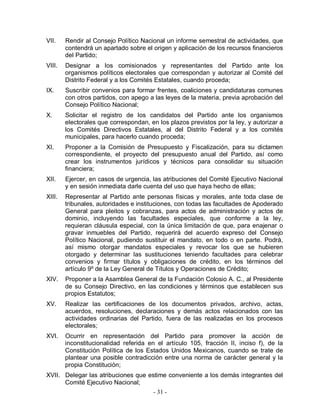 VII.    Rendir al Consejo Político Nacional un informe semestral de actividades, que
        contendrá un apartado sobre el origen y aplicación de los recursos financieros
        del Partido;
VIII.   Designar a los comisionados y representantes del Partido ante los
        organismos políticos electorales que correspondan y autorizar al Comité del
        Distrito Federal y a los Comités Estatales, cuando proceda;
IX.     Suscribir convenios para formar frentes, coaliciones y candidaturas comunes
        con otros partidos, con apego a las leyes de la materia, previa aprobación del
        Consejo Político Nacional;
X.      Solicitar el registro de los candidatos del Partido ante los organismos
        electorales que correspondan, en los plazos previstos por la ley, y autorizar a
        los Comités Directivos Estatales, al del Distrito Federal y a los comités
        municipales, para hacerlo cuando proceda;
XI.     Proponer a la Comisión de Presupuesto y Fiscalización, para su dictamen
        correspondiente, el proyecto del presupuesto anual del Partido, así como
        crear los instrumentos jurídicos y técnicos para consolidar su situación
        financiera;
XII.    Ejercer, en casos de urgencia, las atribuciones del Comité Ejecutivo Nacional
        y en sesión inmediata darle cuenta del uso que haya hecho de ellas;
XIII.   Representar al Partido ante personas físicas y morales, ante toda clase de
        tribunales, autoridades e instituciones, con todas las facultades de Apoderado
        General para pleitos y cobranzas, para actos de administración y actos de
        dominio, incluyendo las facultades especiales, que conforme a la ley,
        requieran cláusula especial, con la única limitación de que, para enajenar o
        gravar inmuebles del Partido, requerirá del acuerdo expreso del Consejo
        Político Nacional, pudiendo sustituir el mandato, en todo o en parte. Podrá,
        así mismo otorgar mandatos especiales y revocar los que se hubieren
        otorgado y determinar las sustituciones teniendo facultades para celebrar
        convenios y firmar títulos y obligaciones de crédito, en los términos del
        artículo 9º de la Ley General de Títulos y Operaciones de Crédito;
XIV.    Proponer a la Asamblea General de la Fundación Colosio A. C., al Presidente
        de su Consejo Directivo, en las condiciones y términos que establecen sus
        propios Estatutos;
XV.     Realizar las certificaciones de los documentos privados, archivo, actas,
        acuerdos, resoluciones, declaraciones y demás actos relacionados con las
        actividades ordinarias del Partido, fuera de las realizadas en los procesos
        electorales;
XVI.    Ocurrir en representación del Partido para promover la acción de
        inconstitucionalidad referida en el artículo 105, fracción II, inciso f), de la
        Constitución Política de los Estados Unidos Mexicanos, cuando se trate de
        plantear una posible contradicción entre una norma de carácter general y la
        propia Constitución;
XVII. Delegar las atribuciones que estime conveniente a los demás integrantes del
      Comité Ejecutivo Nacional;
                                       - 31 -
 