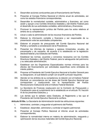 II.     Desarrollar acciones conducentes para el financiamiento del Partido;
   III.    Presentar al Consejo Político Nacional el informe anual de actividades, así
           como los estados financieros correspondientes;
   IV.     Desarrollar la normatividad contable, administrativa y financiera, así como
           asistir y apoyar a los Comités Directivos Estatales y del Distrito Federal para
           el desarrollo de sus actividades contables, administrativas y financieras;
   V.      Promover la representación jurídica del Partido para los actos relativos al
           ámbito de su competencia;
   VI.     Llevar a cabo la administración de los recursos financieros del Partido;
   VII.    Elaborar la información contable y financiera y ser responsable de su
           presentación ante las autoridades competentes;
   VIII.   Elaborar el proyecto de presupuesto del Comité Ejecutivo Nacional del
           Partido y someterlo a consideración de la Presidencia.
   IX.     Presentar los informes de ingresos y egresos trimestrales, anuales, de
           precampaña y de campaña, de acuerdo a lo establecido en la legislación
           electoral federal y los Estatutos del Partido;
   X.      Establecer las normas, acuerdos y convenios necesarios con los Comités
           Directivos Estatales y del Distrito Federal, para la salvaguarda del patrimonio
           y su adecuada administración;
   XI.     Establecer con los Organismos Especializados normas mínimas para los
           efectos del financiamiento por actividades específicas como entidades de
           interés público;
   XII.    Proponer al Presidente del Comité Ejecutivo Nacional al Auditor General para
           su designación, el cual deberá cumplir con el perfil curricular requerido;
   XIII.   Atender en los ámbitos de su competencia, la relación con el Instituto Federal
           Electoral, en concordancia con las áreas del Comité Ejecutivo Nacional que
           correspondan y coadyuvando con la representación del Partido
           Revolucionario Institucional ante el Instituto Federal Electoral;
   XIV.    La Secretaría de Finanzas coadyuvará con la Comisión de Presupuesto y
           Fiscalización para el cumplimiento de lo establecido en el artículo 79, fracción
           III de los presentes Estatutos; y
   XV.     Las demás que le señalan estos Estatutos, el Reglamento y las que el
           Presidente del Comité Ejecutivo Nacional le confiera.
Artículo 93 Bis. La Secretaría de Administración tendrá las atribuciones siguientes:
   I.      Administrar, controlar y resguardar el patrimonio del Partido;
   II.     Establecer, desarrollar, administrar y controlar el registro patrimonial;
   III.    Presentar al Consejo Político Nacional el informe anual de actividades
           correspondientes;
   IV.     Elaborar la normatividad interna en materia de administración, resguardo y
           optimización de los recursos materiales del Comité Ejecutivo Nacional;

                                            - 37 -
 