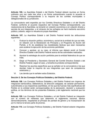 Artículo 106. La Asamblea Estatal o del Distrito Federal deberá reunirse en forma
ordinaria una vez cada tres años y en forma extraordinaria cuando lo acuerde el
Consejo Político correspondiente o la mayoría de los comités municipales o
delegacionales de su jurisdicción.

La convocatoria será expedida por los Comités Directivos Estatales o el del Distrito
Federal, conforme al acuerdo respectivo del Consejo Político correspondiente. Las
resoluciones de la Asamblea, se tomarán en votación económica o en votación directa y
secreta de sus integrantes, y el cómputo de los sufragios se hará mediante escrutinio
público y abierto, según lo resuelva la propia Asamblea.

Artículo 107. La Asamblea Estatal o del Distrito Federal tendrá las atribuciones
siguientes:
   I.     Evaluar la situación política, económica y social de la entidad de que se trate,
          en relación con la Declaración de Principios y el Programa de Acción del
          Partido, a fin de establecer las modalidades tácticas que sean necesarias
          para acelerar la ejecución de las acciones partidistas;
   II.    Conocer y aprobar, en su caso, el informe que deberá rendir el Comité
          Directivo Estatal o del Distrito Federal acerca de las actividades realizadas;
   III.   Aprobar la estrategia de acción partidista para la entidad federativa de que se
          trate;
   IV.    Elegir al Presidente y Secretario General del Comité Directivo Estatal o del
          Distrito Federal, según el caso, y tomarles la protesta correspondiente;
   V.     Resolver los asuntos específicos que se señalen en la convocatoria o los que
          decidan tratar la mayoría de sus integrantes que sean de competencia
          estatutaria; y
   VI.    Las demás que le señalen estos Estatutos.

Sección 2. De los Consejos Políticos Estatales y del Distrito Federal.

Artículo 108. Los Consejos Políticos Estatales y del Distrito Federal son órganos de
integración democrática, deliberativos, de dirección colegiada, de carácter permanente,
subordinados a sus respectivas asambleas, en los que las fuerzas más significativas del
Partido en la entidad serán corresponsables de la planeación, decisión y evaluación
política, en los términos de los presentes Estatutos y del reglamento nacional que los
rija.

Artículo 109. Los Consejos Políticos Estatales y el del Distrito Federal se integrarán
con el número de militantes que determine el reglamento nacional, electos
democráticamente, respetando el principio de paridad de género y la incorporación de
por lo menos la tercera parte de jóvenes.

Artículo 110. Los Consejos Políticos Estatales y del Distrito Federal estarán integrados
por:



                                          - 43 -
 