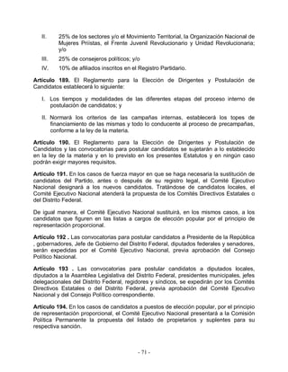 II.    25% de los sectores y/o el Movimiento Territorial, la Organización Nacional de
          Mujeres Priístas, el Frente Juvenil Revolucionario y Unidad Revolucionaria;
          y/o
   III.   25% de consejeros políticos; y/o
   IV.    10% de afiliados inscritos en el Registro Partidario.

Artículo 189. El Reglamento para la Elección de Dirigentes y Postulación de
Candidatos establecerá lo siguiente:

   I. Los tiempos y modalidades de las diferentes etapas del proceso interno de
      postulación de candidatos; y

   II. Normará los criterios de las campañas internas, establecerá los topes de
       financiamiento de las mismas y todo lo conducente al proceso de precampañas,
       conforme a la ley de la materia.

Artículo 190. El Reglamento para la Elección de Dirigentes y Postulación de
Candidatos y las convocatorias para postular candidatos se sujetarán a lo establecido
en la ley de la materia y en lo previsto en los presentes Estatutos y en ningún caso
podrán exigir mayores requisitos.

Artículo 191. En los casos de fuerza mayor en que se haga necesaria la sustitución de
candidatos del Partido, antes o después de su registro legal, el Comité Ejecutivo
Nacional designará a los nuevos candidatos. Tratándose de candidatos locales, el
Comité Ejecutivo Nacional atenderá la propuesta de los Comités Directivos Estatales o
del Distrito Federal.

De igual manera, el Comité Ejecutivo Nacional sustituirá, en los mismos casos, a los
candidatos que figuren en las listas a cargos de elección popular por el principio de
representación proporcional.

Artículo 192 . Las convocatorias para postular candidatos a Presidente de la República
, gobernadores, Jefe de Gobierno del Distrito Federal, diputados federales y senadores,
serán expedidas por el Comité Ejecutivo Nacional, previa aprobación del Consejo
Político Nacional.

Artículo 193 . Las convocatorias para postular candidatos a diputados locales,
diputados a la Asamblea Legislativa del Distrito Federal, presidentes municipales, jefes
delegacionales del Distrito Federal, regidores y síndicos, se expedirán por los Comités
Directivos Estatales o del Distrito Federal, previa aprobación del Comité Ejecutivo
Nacional y del Consejo Político correspondiente.

Artículo 194. En los casos de candidatos a puestos de elección popular, por el principio
de representación proporcional, el Comité Ejecutivo Nacional presentará a la Comisión
Política Permanente la propuesta del listado de propietarios y suplentes para su
respectiva sanción.



                                          - 71 -
 