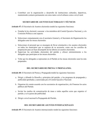 c. Contribuir con la organización y desarrollo de instituciones culturales, deportivas,
       manteniendo contacto permanente con estos tanto a nivel urbanos como a nivel rural.


              SECRETARIO DE ASUNTOS ELECTORALES Y TÉCNICOS

Articulo 47: El Secretario de Asuntos electorales tendrá las siguientes funciones:

    a. Estudiar la ley electoral y asesorar a los miembros del Comité Ejecutivo Nacional, y a la
       Comisión Política a este aspecto.

    b. Seleccionar conjuntamente con el secretario General y el Secretario de Organización los
       delegados ante las mesas electorales.

    c. Seleccionar al personal que se encargara de llevar orientación a los asuntos electorales
       en todos los municipios que se requiera de su accesoria, como son los cursillos de
       preparación para un buen desempeño de las labores en asuntos electorales.
    d. Supervisar las actividades electorales del partido y ofrecer entretenimiento a los
       delegados que participan en las mesas electorales.

    e. Velar que los delegados a representar en el Partido en las mesas electorales sean los más
       preparados.


                   DEL SECRETARIO DE PRENSA Y PROPAGANDA

Articulo 48: El Secretario de Prensa y Propaganda tendrá las siguientes funciones:

    a. Dirigir y difundir la filosofía y principios del partido, y los programa de propaganda y
       publicidad aprobadas y autorizadas pro el Comité Ejecutivo Nacional.

    b. Organizar de común acuerdo con los secretarios de organización y de Finanzas los actos
       públicos del Partido.

    c. Invitar los medios de comunicación de masa a todos aquellos actos que organice el
       partido y se le quiera dar publicidad.

    d. Dirigir a nivel nacional la Propaganda del Partido.


                DEL SECRETARIO DE ASUNTOS INTERNACIONALES

Articulo 49: El Secretario de Asuntos internacionales tendrá las siguientes funciones:
 