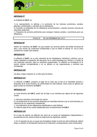 ARTICULO 7º

La finalidad de S.R.T. es:

A) La representación, la defensa y la promoción de los intereses económicos, sociales,
laborales, profesionales y culturales de sus afiliados/as.
B) Fomentar la solidaridad de los afiliados/as promocionando y creando servicios comunes de
naturaleza asistencial.
C) Programar las acciones pertinentes para conseguir mejoras sociales y económicas para sus
afiliados/as.

                             TITULO II:   DE LOS MIEMBROS DEL S.R.T.

ARTICULO 8º

Podrán ser miembros del S.R.T. los que presten sus servicios dentro del ámbito territorial de
éste y que reúnan las condiciones profesionales a que se refiere el artículo 3º, con la única
condición de cumplir este estatuto.

ARTICULO 9º

La afiliación al S.R.T. es un acto voluntario de los trabajadores, individual o colectivo, que se
realiza mediante la aceptación del descuento de la cuota estipulada por nómina o a través de
una institución bancaria, salvo en ocasiones excepcionales. La afiliación se formalizará en la
sección sindical correspondiente o en su defecto en las organizaciones o territorio que
corresponda.

ARTICULO 10º

Las altas y bajas constarán en un libro para tal efecto.

ARTICULO 11º

La afiliación al S.R.T. comporta el pago de la cuota que se fije en la Asamblea General a
propuesta de la Junta Directiva, de conformidad con este Estatuto. Dicha cuota se aplicará por
igual a todos los miembros del S.R.T.

ARTICULO 12º

La Junta Directiva del S.R.T. podrá dar de baja a sus miembros por alguna de las siguientes
causas:

A) Renuncia voluntaria comunicada por escrito.
B) Incumplimiento de los acuerdos adoptados por Asamblea General o por la Junta Directiva, en
referencia de sus respectivas competencias.
C) Incumplimiento de las obligaciones establecidas en este Estatuto.
D) Falta de pago de las cuotas establecidas para el sostenimiento del S.R.T.

ARTICULO 13º

En el caso de petición de afiliación por parte de un grupo de trabajadores independientes o
procedentes de otra central sindical se observarán los siguientes criterios:

A) En el supuesto de que un grupo sea homogéneo desde el punto de vista profesional, deberá
dirigir su petición al Secretariado General de la Federación correspondiente, quien tendrá plena


                                                                                     Página 3 de 9
 