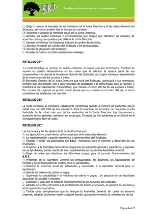 C) Elegir y revocar el mandato de los miembros de la Junta Directiva y el Secretario General del
Sindicato, así como también fijar el tiempo de mandato.
D) Examinar y aprobar la memoria anual de la Junta Directiva.
E) Aprobar las cuotas ordinarias y extraordinarias que tengan que satisfacer los afiliados, de
acuerdo con los presupuestos que elabore la Junta Directiva.
F) Aprobar o reformar los Estatutos incluido el cambio de domicilio.
G) Aprobar el estado de cuentas del Sindicato y los presupuestos.
H) Acordar la disolución del Sindicato.
I) Acordar la fusión con otras asociaciones análogas.


ARTICULO 27º

 La Junta Directiva se reunirá, en sesión ordinaria, al menos una vez al trimestre. También se
reunirá en sesión extraordinaria en los casos que lo soliciten la tercera parte de sus
componentes o lo decida el Secretario General del Sindicato por propia iniciativa, dependiendo
de la importancia de los asuntos a tratar.
El Secretario General de la Junta Directiva que será del Sindicato, convocará a sus miembros,
siempre que sea posible, con 8 días naturales de antelación a la fecha fijada para la reunión, y
tramitará la correspondiente convocatoria, que incluirá el orden del día de los asuntos a tratar.
Por razones de urgencia se podrán tratar temas que no consten en el orden del día, si así lo
consideran los asistentes a la reunión.

ARTICULO 28º

La Junta Directiva se considera validamente constituida cuando el número de asistentes sea la
mitad mas uno del total de sus miembros. Para la adopción de acuerdos, se requerirá el voto
favorable de la mitad más uno de los asistentes de la Junta Directiva. Las discusiones y
acuerdos de las sesiones, constaran en actas que, firmadas por los asistentes se archivará en el
correspondiente libro de actas.

ARTICULO 29º

Las funciones y las facultades de la Junta Directiva son:
A) La ejecución y cumplimiento de los acuerdos de la Asamblea General
B) La representación y gestión económica y administrativa del Sindicato.
C) Realizar y dirigir las actividades del S.R.T. necesarias para el ejercicio y desarrollo de sus
finalidades.
D) Proponer a la Asamblea General los programas de actuación general y específicos, y ejecutar
los ya aprobados, dando cuenta de sus cumplimientos en la próxima Asamblea General.
E) Elegir de entre sus miembros los diferentes cargos, para el correcto funcionamiento del
S.R.T.
F) Presentar en la Asamblea General los presupuestos, los balances, las liquidaciones de
cuentas y los presupuestos de cuotas para su aprobación.
G) Elaborar la memoria anual de actividades y someterlas a la Asamblea General para su
aprobación.
H) Decidir en materia de cobros y pagos.
I) Supervisar la contabilidad y la mecánica de cobros y pagos , sin perjuicio de las facultades
asignadas al contable y tesorero
J) Controlar y velar por el correcto funcionamiento de los servicios del Sindicato.
K) Adoptar acuerdos referentes a la contratación de bienes y servicios, al ejercicio de acciones y
al otorgamiento de poderes.
L) Tantas otras competencias que le otorgue la Asamblea General. En casos de extrema
urgencia, adoptar decisiones sobre cualquier asunto, que posteriormente la competencia de los




                                                                                     Página 6 de 9
 