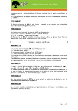 cuales corresponde a la Asamblea General, dándose cuenta de ellos en la primera sesión que se
celebre.
M) La junta Directiva aprobará el reglamento que regule el acceso de los afiliados al registro de
contabilidad.

ARTICULO 30º

El Secretario General del S.R.T. será elegido y revocado en su mandato por la Asamblea
General, mediante sufragio libre y secreto.

ARTICULO 31º

Las funciones del Secretario General del S.R.T. son las siguientes:
A) Convocar y presidir la Asamblea General y la Junta Directiva.
B) Dirigir los debates y moderar las reuniones.
C) Representar al S.R.T., suscribir contratos, otorgar poderes y ejecutar toda clase de
actuaciones, con la debida autorización de la Junta Directiva.

                              TITULO V: RÉGIMEN ECONÓMICO.

ARTICULO 32º

Los recursos financieros del S.R.T. estarán integrados por:
A) Las cuotas de sus afiliados
B) Las donaciones que se hagan a favor del Sindicato.
C) Las subvenciones públicas o privadas que reciba.
D) Cualquier otro recurso obtenido de conformidad con las disposiciones legales y preceptos
estatutarios.
De cara a cada ejercicio económico se tendrá que revisar y adecuar el presupuesto ordinario y
de ingresos y gastos, con el sometimiento a las normas contenidas en estos estatutos.

ARTICULO 33º

La Junta Directiva determinará las normas para la administración y contabilidad del S.R.T.,
siendo el ordenador de pagos el Secretario General del Sindicato.
El contable intervendrá todos los documentos de cobros y pagos y supervisará la contabilidad, y
el tesorero cuidará de la conservación de todos los fondos en la forma que disponga la Junta
Directiva y firmará todos los documentos de pagos y cobros.

ARTICULO 34º

Los recursos económicos del S.R.T., así como también su patrimonio, se destinarán para el
cumplimiento de sus finalidades estatutarias.

ARTICULO 35º

Los presentes estatutos se dotarán de un reglamento interno de finanzas y administración que
regulará sus aspectos concretos.




                                                                                    Página 7 de 9
 