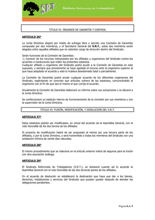 TITULO VI: ÓRGANOS DE GARANTÍA Y CONTROL

ARTICULO 36º

La Junta Directiva elegirá por medio de sufragio libre y secreto una Comisión de Garantías
compuesta por dos miembros, y el Secretario General del S.R.T., estos dos miembros serán
elegidos entre aquellos afiliados que no ostenten cargo de dirección dentro del Sindicato .

Serán funciones de la Comisión de Garantías:
A) Conocer de los recursos interpuestos por los afiliados u organismos del Sindicato contra los
acuerdos o resoluciones que violen los presentes estatutos
Cualquier afiliado u organismo del Sindicato podrá acudir a la Comisión de Garantías en este
supuesto, y siempre que previamente se haya agotado el recurso ante el organismo superior al
que haya adoptado el acuerdo y este lo hubiera desestimado total o parcialmente.

La Comisión de Garantías podrá anular cualquier acuerdo de los diferentes organismos del
Sindicato, esplicitando en concreto que artículos vulnera de los estatutos, comunicándolo al
organismo con el fin de que sea el mismo el que corrija el acuerdo.

Anualmente la Comisión de Garantías elaborará un informe sobre sus actuaciones y lo elevará a
la Junta Directiva.

Se confeccionará un estatuto interno de funcionamiento de la comisión por sus miembros y con
la supervisión de la Junta Directiva.

                TITULO VI: FUSIÓN, MODIFICACIÓN, Y DISOLUCION DEL S.R.T.

ARTICULO 37º

Estos estatutos podrán ser modificados, en virtud del acuerdo de la Asamblea General, con el
voto favorable de los dos tercios de los afiliados.

El proyecto de modificación habrá de ser propuesto al menos por una tercera parte de los
afiliados, o por la Junta Directiva, y será transmitido a todos los miembros del Sindicato con una
antelación mínima de veinte días naturales.

ARTICULO 38º

El mismo procedimiento que se relaciona en el artículo anterior habrá de seguirse para la fusión
con otra asociación análoga.

ARTICULO 39º

El Sindicato Reformista de Trabajadores (S.R.T.), se disolverá cuando así lo acuerde la
Asamblea General con el voto favorable de las dos terceras partes de los afiliados.

En el acuerdo de disolución se establecerá la destinación que haya que dar a los bienes,
derechos, instalaciones y servicios del Sindicato que puedan quedar después de atender las
obligaciones pendientes.




                                                                                     Página 8 de 9
 