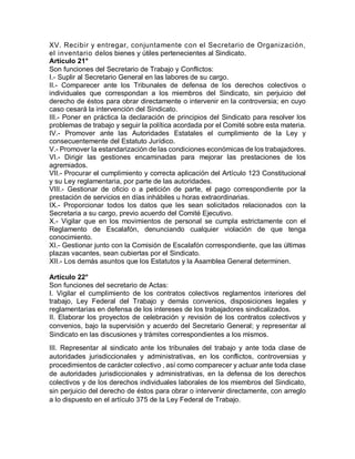 XV. Recibir y entregar, conjuntamente con el Secretario de Organización,
el inventario delos bienes y útiles pertenecientes al Sindicato.
Artículo 21°
Son funciones del Secretario de Trabajo y Conflictos:
I.- Suplir al Secretario General en las labores de su cargo.
II.- Comparecer ante los Tribunales de defensa de los derechos colectivos o
individuales que correspondan a los miembros del Sindicato, sin perjuicio del
derecho de éstos para obrar directamente o intervenir en la controversia; en cuyo
caso cesará la intervención del Sindicato.
III.- Poner en práctica la declaración de principios del Sindicato para resolver los
problemas de trabajo y seguir la política acordada por el Comité sobre esta materia.
IV.- Promover ante las Autoridades Estatales el cumplimiento de la Ley y
consecuentemente del Estatuto Jurídico.
V.- Promover la estandarización de las condiciones económicas de los trabajadores.
VI.- Dirigir las gestiones encaminadas para mejorar las prestaciones de los
agremiados.
VII.- Procurar el cumplimiento y correcta aplicación del Artículo 123 Constitucional
y su Ley reglamentaria, por parte de las autoridades.
VIII.- Gestionar de oficio o a petición de parte, el pago correspondiente por la
prestación de servicios en días inhábiles u horas extraordinarias.
IX.- Proporcionar todos los datos que les sean solicitados relacionados con la
Secretaria a su cargo, previo acuerdo del Comité Ejecutivo.
X.- Vigilar que en los movimientos de personal se cumpla estrictamente con el
Reglamento de Escalafón, denunciando cualquier violación de que tenga
conocimiento.
XI.- Gestionar junto con la Comisión de Escalafón correspondiente, que las últimas
plazas vacantes, sean cubiertas por el Sindicato.
XII.- Los demás asuntos que los Estatutos y la Asamblea General determinen.
Artículo 22°
Son funciones del secretario de Actas:
I. Vigilar el cumplimiento de los contratos colectivos reglamentos interiores del
trabajo, Ley Federal del Trabajo y demás convenios, disposiciones legales y
reglamentarias en defensa de los intereses de los trabajadores sindicalizados.
II. Elaborar los proyectos de celebración y revisión de los contratos colectivos y
convenios, bajo la supervisión y acuerdo del Secretario General; y representar al
Sindicato en las discusiones y trámites correspondientes a los mismos.
III. Representar al sindicato ante los tribunales del trabajo y ante toda clase de
autoridades jurisdiccionales y administrativas, en los conflictos, controversias y
procedimientos de carácter colectivo , así como comparecer y actuar ante toda clase
de autoridades jurisdiccionales y administrativas, en la defensa de los derechos
colectivos y de los derechos individuales laborales de los miembros del Sindicato,
sin perjuicio del derecho de éstos para obrar o intervenir directamente, con arreglo
a lo dispuesto en el artículo 375 de la Ley Federal de Trabajo.
 