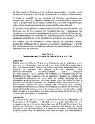 IV. Representar al Sindicato en los conflictos intergremiales y suscribir, previo
acuerdo con el Secretario General, los convenios para la terminación de los mismos.
V. Llevar el escalafón de los miembros del Sindicato, especificando sus
antigüedades, puestos y categorías, en la empresa o establecimientos respectivos,
vigilar el cumplimiento de las reglas escalafonarias y proponer las personas que
deban ocupar puestos vacantes previo acuerdo del Secretario General.
VI. Suscribir la documentación y redactar la correspondencia correspondiente a sus
funciones, con la firma conjunta del Secretario General, y desempeñar las
comisiones que le sean encomendadas por el mismo o por el Comité Ejecutivo. VII.
Redactar las actas de las reuniones del Comité Ejecutivo del Sindicato, y, una vez
aprobadas, asentarlas en el libro de actas correspondiente, a su cuidado.
VIII. Expedir, con la autorización y firma conjunta del Secretario General,
constancias certificadas de los acuerdos y resoluciones adoptados por el Comité
Ejecutivo y las Asambleas del Sindicato, para los usos que se requieran, y conservar
el libro de actas de asambleas.
CAPÍTULO V
COMISIONES DE VIGILANCIA Y DE HONOR Y JUSTICIA
Artículo 23°
Habrá una comisión de Vigilancia, integrada por un presidente, un
secretario y 2 Vocales, que tendrá a su cargo vigilar la observancia y
fiel cumplimiento de los Estatutos y de las resoluciones de las asambleas, por
parte de los directivos del Sindicato y de sus miembros. Esta
comisión examinará las irregularidades que le consigne
el comité ejecutivo o los socios del Sindicato, por incumplimiento de los
Estatutos o de las resoluciones de las asambleas. Después de efectuar las
investigaciones necesarias, de oír y recibir las pruebas aportadas por los
interesados, y de los acusados, en su caso, previa cita, y de recabar los datos y
pruebas a su alcance, expresará las observaciones, recomendaciones y
conclusiones pertinentes para reparar las anomalías que hubieren,
rindiendo el dictamen correspondiente al Comité Ejecutivo, dentro del término de 30
días a partir de la fecha en que se haya requerido su intervención; el cual
será turnado a la asamblea, que deberá ser convocada dentro del término de
15 días, para que resuelva lo procedente.
Artículo 24°
La comisión de Honor y Justicia estará formada por un Presidente, un
Secretario y 2 Vocales, y tendrá a su cargo conocer de las
acusaciones que le sean turnadas por el Comité Ejecutivo o los
socios del Sindicato, contra cualquier miembro del mismo, por actos
contrarios a la probidad sindical, a la moral o a las buenas costumbres. Esta
Comisión, previa cita a los interesados, hará saber los cargos que se le imputan al
 