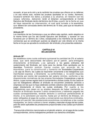 acusado, al que se le oirá y se le recibirán las pruebas que ofrezca en su defensa;
y en ese mismo acto, recibirá las pruebas aportadas en su contra. Asimismo,
recabará también los datos y pruebas a su alcance, en relación con los
cargos referidos, debiendo rendir el dictamen correspondiente al Comité
Ejecutivo del Sindicato dentro del término de 45 días, a partir de la fecha en que
se haya requerido su intervención; el cual será turnado a la asamblea,
que deberá ser convocada dentro del término de 15 días, para que se resuelva lo
procedente.
Artículo 25°
Los miembros de las Comisiones a que se refiere este capítulo, serán elegidos en
la misma forma que los del Comité Ejecutivo del Sindicato, y durarán en sus
funciones por un término de 3 años, exceptuando a los miembros de las primera
comisiones que se constituyan quienes se elegirán por voto directo en la misma
fecha en la que se apruebe la constitución del sindicato y los presentes estatutos.
CAPÍTULO VI
DE LAS CUOTAS
Artículo 26°
Se establece como cuota ordinaria quincenal la cantidad de 2% al salario
base, que será descontada del salario por el patrón, para entregarla
directamente al Sindicato; y se aplicará a los gastos ordinarios del
sostenimiento del Sindicato, así como para los demás fines aprobados por la
Asamblea. También podrán fi jarse cuotas por acuerdo de la
Asamblea, para la constitución y fomento de Sociedades Cooperativas
y de caja de Ahorro, las cuales se impondrán únicamente a los trabajadores que
manifiesten expresa y libremente su conformidad, y no serán mayores
del treinta por ciento del excedente del salario mínimo, conforme a las
disposiciones normativas de las propias Sociedades Cooperativas y caja de
Ahorro, cuyas normas regirán todo lo concerniente a dichas cuotas. En los casos en
que los trabajadores afiliados al sindicato se encuentren prestando servicios a
empresas con las que no haya celebrado contrato colectivo este sindicato, deberán
pagar directamente al mismo las cuotas sindicales. Por cuanto a los
trabajadores que cesen en su empleo después de haber mantenido su
filiación al Sindicato durante 3 años consecutivos y habiendo pagado las
cuotas correspondientes, tendrán derecho a continuar perteneciendo al
mismo, si lo solicitaren por escrito, hasta por un término de 6meses, sin
estar obligados al pago de cuotas y conservando sus derechos sindicales,
aunque sin percibir las prestaciones económicas correlativas a las cuotas
impagadas, en tanto vuelvan a tener empleo y reanuden el pago de las cuotas,
pero les serán aplicables las prestaciones proporcionales a las cuotas que hubieren
cubierto.
Transcurrido el término mencionado en el párrafo anterior, sin el pago de las cuotas
correspondientes, dichos trabajadores perderán sus derechos sindicales.
 