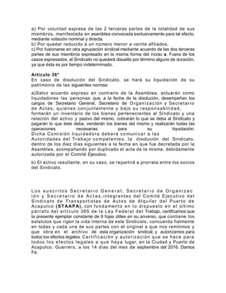 a) Por voluntad expresa de las 2 terceras partes de la totalidad de sus
miembros, manifestada en asamblea convocada exclusivamente para tal efecto,
mediante votación nominal y directa.
b) Por quedar reducido a un número menor a veinte afiliados.
c) Por fusionarse en otra agrupación sindical mediante acuerdo de las dos terceras
partes de sus miembros expresado en la misma forma del inciso a. Fuera de los
casos expresados, el Sindicato no quedará disuelto por término alguno de duración,
ya que ésta es por tiempo indeterminado.
Artículo 36°
En caso de disolución del Sindicato, se hará su liquidación de su
patrimonio de las siguientes normas:
a)Salvo acuerdo expreso en contrario de la Asamblea, actuarán como
liquidadores las personas que, a la fecha de la disolución, desempeñan los
cargos de Secretario General, Secretario de Organización y Secretario
de Actas; quienes conjuntamente y bajo su responsabilidad,
formarán un inventario de los bienes pertenecientes al Sindicato y una
relación del activo y pasivo del mismo, cobrarán lo que se deba al Sindicato y
pagarán lo que éste deba, venderán los bienes del mismo y realizarán todas las
operaciones necesarias para su liquidación.
Dicha Comisión liquidadora deberá comunicar a las
Autoridades del Trabajo competentes, la disolución del Sindicato,
dentro de los diez días siguientes a la fecha en que fue decretada por la
Asamblea, acompañando por duplicado el acta de la misma, debidamente
autorizada por el Comité Ejecutivo.
b) El activo resultante, en su caso, se repartirá a prorrata entre los socios
del Sindicato.
L o s s u s c r i t o s S e c r e t a r i o G e n e r a l , S e c r e t a r i o d e O r g a n i z a c
i ó n y S e c r e t a r i o d e A c t a s , integrantes del Comi té Ejecutivo del
Sindicato de Transportistas de Autos de Alquiler del Puerto de
Acapulco (STAAPA), con fundamento en lo dispuesto en el últi mo
párrafo del artículo 365 de la Ley Federal del Trabajo, certificamos que
la presente ejemplar constante de 9 fojas útiles en su anverso, que contiene los
estatutos que rigen la vida interna de este Sindicato, concuerda fielmente
en todas y cada una de sus partes con el original a que nos remitimos y
que obra en el archivo de esta organización sindical, y autorizamos para
todos los efectos legales. Certificación y autorización que se hace para
todos los efectos legales a que haya lugar, en la Ciudad y Puerto de
Acapulco, Guerrero, a los 14 días del mes de septiembre del 2016. Damos
Fe.
 