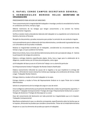 C . R A F A E L C O N D E C A M P O S S E C R E T A R I O G E N E R A L
C . H E R M E N E G I L D O M O R E N O R O J A S SECRETARIO DE
ORGANIZACIÓN
PROCEDIMIENTO PARA APLICAR LAS SANCIONES
Tiene conocimiento de la irregularidad del trabajador e investiga y analiza la veracidad de los hechos
en condiciones de forma, tiempo y lugar.
Obtiene testimonio de los testigos que tengan conocimiento y les consten los hechos
presuntamente irregulares.
Verifica si existen malos antecedentes laborales del trabajador en su expediente con la Gerencia de
Gestión y Servicios al Personal.
Recopila los documentos y pruebas necesarias para probar la comisión de una conducta irregular.
Inicia procedimiento para la elaboración del Acta Administrativa, considerando la gravedad del caso
y la contundencia de las pruebas recabadas.
Redacta la irregularidad cometida por el trabajador, considerando las circunstancias de modo,
tiempo y lugar, en que sucedieron los hechos.
Determina la fecha, hora e inicio del Acta Administrativa dentro de la jornada de trabajo. 8 − Solicita
la participación de testigos de asistencia.
Elabora y entrega citatorios especificando objeto, fecha, hora y lugar para la celebración de la
diligencia, cuando menos con 24 horas de anticipación, como sigue:
a) Al trabajador de base ya sea en el Centro de Trabajo o en su domicilio particular
b) Al Representante Sindical Trabajador No Recibe Citatorio Notificador
Elabora razonamiento indicando las causas de la negativa o las que impidieron la entrega del
citatorio, refiriendo de manera textual los motivos que exponga y las condiciones de tiempo, modo
y lugar. Trabajador Recibe Citatorio
Entrega citatorio y recaba la firma del trabajador en la copia.
Entrega citatorio y recaba la firma del Representante Sindical en la copia Titular de la Unidad
Administrativa
Solicita la comparecencia de los testigos de cargo en caso de existir.
Inicia la diligencia administrativa puntualmente identificando a todos los participantes siguientes: •
Actuante • Trabajador (Compareciente) • Testigos de Cargo • Representante Sindical (en su caso) •
Testigos de Asistencia • Testigos de Descargo (en su caso).
Hace del conocimiento del declarante con toda precisión las irregularidades que se le imputan.
Trabajador (compareciente)
Manifiesta verbalmente lo que a su derecho corresponda, específicamente sobre los hechos que se
le imputan, ofreciendo las pruebas que considere convenientes. Titular de la Unidad Administrativa
Acepta en su caso los elementos de prueba que aporta el trabajador.
 