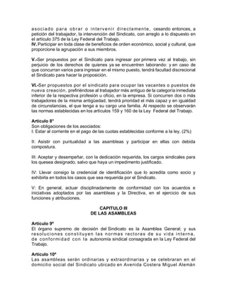 asociado para obrar o intervenir directamente, cesando entonces, a
petición del trabajador, la intervención del Sindicato, con arreglo a lo dispuesto en
el artículo 375 de la Ley Federal del Trabajo.
IV. Participar en toda clase de beneficios de orden económico, social y cultural, que
proporcione la agrupación a sus miembros.
V.-Ser propuestos por el Sindicato para ingresar por primera vez al trabajo, sin
perjuicio de los derechos de quienes ya se encuentren laborando: y en caso de
que concurran varios para ingresar en el mismo puesto, tendrá facultad discrecional
el Sindicato para hacer la proposición.
VI.-Ser propuestos por el sindicato para ocupar las vacantes o puestos de
nueva creación, prefiriéndose al trabajador más antiguo de la categoría inmediata
inferior de la respectiva profesión u oficio, en la empresa. Si concurren dos o más
trabajadores de la misma antigüedad, tendrá prioridad el más capaz y en igualdad
de circunstancias, el que tenga a su cargo una familia. Al respecto se observarán
las normas establecidas en los artículos 159 y 160 de la Ley Federal del Trabajo.
Artículo 8°
Son obligaciones de los asociados:
I: Estar al corriente en el pago de las cuotas establecidas conforme a la ley. (2%)
II: Asistir con puntualidad a las asambleas y participar en ellas con debida
compostura.
III: Aceptar y desempeñar, con la dedicación requerida, los cargos sindicales para
los quesea designado, salvo que haya un impedimento justificado.
IV: Llevar consigo la credencial de identificación que lo acredita como socio y
exhibirla en todos los casos que sea requerida por el Sindicato.
V: En general, actuar disciplinadamente de conformidad con los acuerdos e
iniciativas adoptados por las asambleas y la Directiva, en el ejercicio de sus
funciones y atribuciones.
CAPITULO III
DE LAS ASAMBLEAS
Artículo 9º
El órgano supremo de decisión del Sindicato es la Asamblea General; y sus
resoluciones constituyen las normas rectoras de su vida interna,
de conformidad con la autonomía sindical consagrada en la Ley Federal del
Trabajo.
Artículo 10º
Las asambleas serán ordinarias y extraordinarias y se celebraran en el
domicilio social del Sindicato ubicado en Avenida Costera Miguel Alemán
 