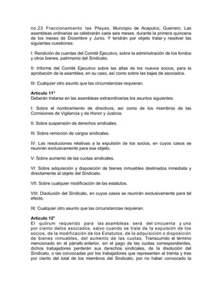 no.23 Fraccionamiento las Playas, Municipio de Acapulco, Guerrero. Las
asambleas ordinarias se celebrarán cada seis meses, durante la primera quincena
de los meses de Diciembre y Junio. Y tendrán por objeto tratar y resolver las
siguientes cuestiones:
I: Rendición de cuentas del Comité Ejecutivo, sobre la administración de los fondos
y otros bienes, patrimonio del Sindicato.
II: Informe del Comité Ejecutivo sobre las altas de los nuevos socios, para la
aprobación de la asamblea, en su caso, así como sobre las bajas de asociados.
III: Cualquier otro asunto que las circunstancias requieran.
Artículo 11°
Deberán tratarse en las asambleas extraordinarias los asuntos siguientes:
I: Sobre el nombramiento de directivos, así como de los miembros de las
Comisiones de Vigilancia y de Honor y Justicia.
II: Sobre suspensión de derechos sindicales.
III: Sobre remoción de cargos sindicales.
IV: Las resoluciones relativas a la expulsión de los socios, en cuyos casos se
reunirán exclusivamente para ese objeto.
V: Sobre aumento de las cuotas sindicales.
VI: Sobre adquisición y disposición de bienes inmuebles destinados inmediata y
directamente al objeto del Sindicato.
VII: Sobre cualquier modificación de las estatutos.
VIII: Disolución del Sindicato, en cuyos casos se reunirán exclusivamente para tal
efecto.
IX: Cualquier otro asunto que las circunstancias requieran.
Artículo 12°
El quórum requerido para las asambleas será del cincuenta y uno
por ciento delos asociados, salvo cuando se trate de la expulsión de los
socios, de la modificación de los Estatutos, de la adquisición o disposición
de bienes inmuebles, del aumento de las cuotas. Transcurrido el término
mencionado en el párrafo anterior, sin el pago de las cuotas correspondientes,
dichos trabajadores perderán sus derechos sindicales, de la disolución del
Sindicato, o las convocadas por los trabajadores que representen el treinta y tres
por ciento del total de los miembros del Sindicato, por no haber convocado la
 