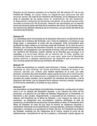 Directiva en los términos previstos en la fracción VIII del artículo 371 de la Ley
Federal del Trabajo; en cuyos casos se requerirá que concurran las dos
terceras partes del total de los miembros del Sindicato, en la inteligencia de que
tanto la expulsión de los socios como la modificación de los Estatutos,
la Adquisición o Disposición de bienes inmuebles, el aumento de las cutas
sociales la disolución del Sindicato, deberán ser aprobadas por la mayoría
de las dos terceras partes del total de los miembros del mismo. En los demás casos,
las resoluciones deberán adoptarse por el cincuenta y uno por ciento del total de los
miembros del Sindicato.
Artículo 13°
Las asambleas serán convocadas por el Secretario General en cumplimiento de los
acuerdos de la directiva del Sindicato, con 7 días de antelación a la fecha en que
tenga lugar, y expresando el orden del día propuesto. Esta convocatoria será
publicada en lugar visible en el domicilio social del Sindicato. En el caso de que la
Directiva, por conducto del Secretario General, no convoque oportunamente a las
Asambleas, los trabajadores que represente el treinta y tres por ciento del total de
los miembros del Sindicato, podrán solicitar de la Directiva que convoque a la
asamblea, y si no lo hace dentro de un término de 10 días, podrán los
solicitantes hacer la convocatoria, en cuyo caso, para que la Asamblea
pueda sesionar y adoptar resoluciones, se requerirá que concurran las
dos terceras partes del total de los miembros del Sindicato.
Artículo 14°
En todas las Asambleas la votación será individual y directa, y podrá efectuarse
mediante el voto nominal, en forma económica alzando el brazo o en
votación secreta por cédula pero deberá asentarse en el acta, con toda
precisión, el número de votos resultante; salvo cuando se trate de la modificación
de los estatutos, de la adquisición o disposición de bienes inmuebles, del
aumento de cuotas sociales, de la expulsión de miembros del Sindicato, o de la
disolución del mismo, que se requerirá de la votación nominal y directa, constando
la firma de los asistentes y el sentido en que votaron.
Artículo 15°
Las Asambleas se desarrollarán procediéndose inicialmente, a propuesta de algún
socio o en su defecto del Secretario General, y por mayoría de votos de los
presentes, a la elección de una Mesa de Debates integrada por un Presidente, un
Secretario y dos vocales. Seguidamente, a propuesta de los miembros, o en su
defecto, del Presidente de la Mesa de Debates, y por mayoría de votos de los
presentes, se designarán dos escrutadores, quienes certificarán la lista de
asistencia y la identidad de las personas comprendidas en ellas. El Presidente de la
Mesa de Debates, en caso de que haya el número de asistencia requerido y
habiéndose observado los procedimientos correspondientes, declarará instalada la
Asamblea y someterá a su aprobación la Orden del Día. El Presidente de la Mesa
de Debates, auxiliado por los integrantes de la misma, dirigirá el curso de las
deliberaciones, concediendo el uso de la palabra y retirándola cuando alguien se
 