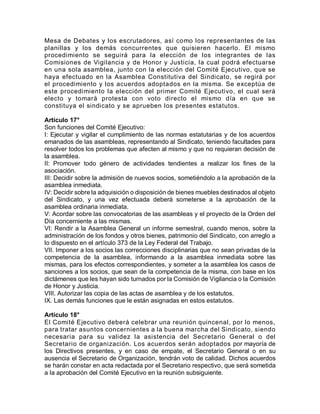 Mesa de Debates y los escrutadores, así como los representantes de las
planillas y los demás concurrentes que quisieren hacerlo. El mismo
procedimiento se seguirá para la elección de los integrantes de las
Comisiones de Vigilancia y de Honor y Justicia, la cual podrá efectuarse
en una sola asamblea, junto con la elección del Comité Ejecutivo, que se
haya efectuado en la Asamblea Constitutiva del Sindicato, se regirá por
el procedimiento y los acuerdos adoptados en la misma. Se exceptúa de
este procedimiento la elección del primer Comité Ejecutivo, el cual será
electo y tomará protesta con voto directo el mismo día en que se
constituya el sindicato y se aprueben los presentes estatutos.
Artículo 17°
Son funciones del Comité Ejecutivo:
I: Ejecutar y vigilar el cumplimiento de las normas estatutarias y de los acuerdos
emanados de las asambleas, representando al Sindicato, teniendo facultades para
resolver todos los problemas que afecten al mismo y que no requieran decisión de
la asamblea.
II: Promover todo género de actividades tendientes a realizar los fines de la
asociación.
III: Decidir sobre la admisión de nuevos socios, sometiéndolo a la aprobación de la
asamblea inmediata.
IV: Decidir sobre la adquisición o disposición de bienes muebles destinados al objeto
del Sindicato, y una vez efectuada deberá someterse a la aprobación de la
asamblea ordinaria inmediata.
V: Acordar sobre las convocatorias de las asambleas y el proyecto de la Orden del
Día concerniente a las mismas.
VI: Rendir a la Asamblea General un informe semestral, cuando menos, sobre la
administración de los fondos y otros bienes, patrimonio del Sindicato, con arreglo a
lo dispuesto en el artículo 373 de la Ley Federal del Trabajo.
VII. Imponer a los socios las correcciones disciplinarias que no sean privadas de la
competencia de la asamblea, informando a la asamblea inmediata sobre las
mismas, para los efectos correspondientes, y someter a la asamblea los casos de
sanciones a los socios, que sean de la competencia de la misma, con base en los
dictámenes que les hayan sido turnados por la Comisión de Vigilancia o la Comisión
de Honor y Justicia.
VIII. Autorizar las copia de las actas de asamblea y de los estatutos.
IX. Las demás funciones que le están asignadas en estos estatutos.
Artículo 18°
El Comité Ejecutivo deberá celebrar una reunión quincenal, por lo menos,
para tratar asuntos concernientes a la buena marcha del Sindicato, siendo
necesaria para su validez la asistencia del Secretario General o del
Secretario de organización. Los acuerdos serán adoptados por mayoría de
los Directivos presentes, y en caso de empate, el Secretario General o en su
ausencia el Secretario de Organización, tendrán voto de calidad. Dichos acuerdos
se harán constar en acta redactada por el Secretario respectivo, que será sometida
a la aprobación del Comité Ejecutivo en la reunión subsiguiente.
 