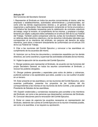 Artículo 19°
Son funciones del Secretario General:
I. Representar al Sindicato en todos los asuntos concernientes al mismo, ante las
empresas o establecimientos, autoridades administrativas y jurisdiccionales, así
como ante las demás organizaciones obreras y, en general, ante toda clase de
organismos y particulares. Esta representación comprende en forma enunciativa y
no limitativa las facultades necesarias para la celebración de contratos colectivos
de trabajo, exigir la revisión, el cumplimiento de los mismos, y emplazar a huelga,
teniendo por objeto cualquiera delos señalados en el artículo 450 de la Ley Federal
del Trabajo. También podrá comparecer ante las Juntas de Conciliación Arbitraje,
en defensa delos derechos colectivos y de los derechos individuales laborales que
correspondan al os miembros del sindicato, sin perjuicio del derecho de estos
miembros, para obrar o intervenir directamente de conformidad con el artículo 375
de la Ley Federal de Trabajo.
II. Citar a las reuniones del Comité Ejecutivo y convocar a las asambleas en
cumplimiento de los acuerdos del mismo.
III. Autorizar con su firma los documentos y constancias expedidos por los demás
directivos, así como coordinar y supervisar las actividades sindicales de los mismos.
IV. Vigilar la ejecución de los acuerdos del Comité Ejecutivo
V. Otorgar poderes para representar al Sindicato, de acuerdo con las funciones del
propio Secretario General, en todos los asuntos concernientes al Sindicato, y
revocar los poderes otorgados.
VI. Otorgar poderes generales y especiales para actos de pleitos y cobranzas,
pudiendo autorizar a los apoderados que estos, puedan a su vez sustituir el poder
en un tercero.
VII. Estar presente en las asambleas y en las reuniones del Comité Ejecutivo, salvo
ausentas justificadas, presentar los proyectos de las órdenes del día
correspondientes a las mismas en las reuniones de dicho Comité, y dar posesión al
Presidente de Debates de las asambleas.
VIII. Expedir credenciales y constancias necesarias para acreditar a los miembros
del Sindicato, así como a las personas que desempeñen comisiones del Sindicato.
IX. Convocar elecciones para la renovación del Comité Ejecutivo.
X. Dictar en casos de urgencia los acuerdos necesarios en representación del
Sindicato, debiendo dar cuenta al Comité Ejecutivo en la reunión inmediata posible,
así como a la asamblea, si se requiere su aprobación.
 
