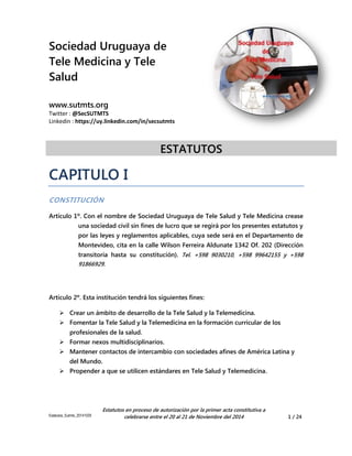 Sociedad Uruguaya de 
Tele Medicina y Tele 
Salud 
www.sutmts.org 
Twitter : @SecSUTMTS 
Linkedin : https://uy.linkedin.com/in/secsutmts 
ESTATUTOS 
Estatutos_Sutmts_20141029 
Estatutos en proceso de autorización por la primer acta constitutiva a 
celebrarse entre el 20 al 21 de Noviembre del 2014 1 / 24 
CAPITULO I 
CONSTITUCIÓN 
Artículo 1º. Con el nombre de Sociedad Uruguaya de Tele Salud y Tele Medicina crease una sociedad civil sin fines de lucro que se regirá por los presentes estatutos y por las leyes y reglamentos aplicables, cuya sede será en el Departamento de Montevideo, cita en la calle Wilson Ferreira Aldunate 1342 Of. 202 (Dirección transitoria hasta su constitución). Tel. +598 9030210, +598 99642155 y +598 91866929. 
Artículo 2º. Esta institución tendrá los siguientes fines: 
 Crear un ámbito de desarrollo de la Tele Salud y la Telemedicina. 
 Fomentar la Tele Salud y la Telemedicina en la formación curricular de los profesionales de la salud. 
 Formar nexos multidisciplinarios. 
 Mantener contactos de intercambio con sociedades afines de América Latina y del Mundo. 
 Propender a que se utilicen estándares en Tele Salud y Telemedicina.  