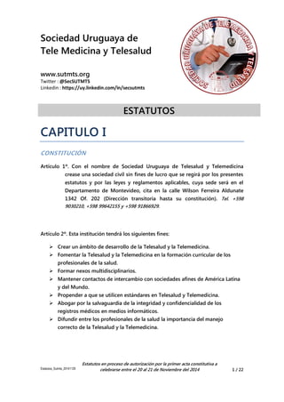Sociedad Uruguaya de 
Tele Medicina y Telesalud 
www.sutmts.org 
Twitter : @SecSUTMTS 
Linkedin : https://uy.linkedin.com/in/secsutmts 
ESTATUTOS 
Estatutos_Sutmts_20141129 
Estatutos en proceso de autorización por la primer acta constitutiva a 
celebrarse entre el 20 al 21 de Noviembre del 2014 1 / 22 
CAPITULO I 
CONSTITUCIÓN 
Artículo 1º. Con el nombre de Sociedad Uruguaya de Telesalud y Telemedicina crease una sociedad civil sin fines de lucro que se regirá por los presentes estatutos y por las leyes y reglamentos aplicables, cuya sede será en el Departamento de Montevideo, cita en la calle Wilson Ferreira Aldunate 1342 Of. 202 (Dirección transitoria hasta su constitución). Tel. +598 9030210, +598 99642155 y +598 91866929. 
Artículo 2º. Esta institución tendrá los siguientes fines: 
 Crear un ámbito de desarrollo de la Telesalud y la Telemedicina. 
 Fomentar la Telesalud y la Telemedicina en la formación curricular de los profesionales de la salud. 
 Formar nexos multidisciplinarios. 
 Mantener contactos de intercambio con sociedades afines de América Latina y del Mundo. 
 Propender a que se utilicen estándares en Telesalud y Telemedicina. 
 Abogar por la salvaguardia de la integridad y confidencialidad de los registros médicos en medios informáticos. 
 Difundir entre los profesionales de la salud la importancia del manejo correcto de la Telesalud y la Telemedicina.  