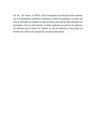 Art. 68. Así mismo, el TRICEL será el encargado de estructurar estos debates, 
dar un ordenamiento, establecer mediadores, rondas de preguntas y un jurado que 
será el encargado de plantear los ejes temáticos para que las listas defiendan sus 
propuestas. Como en todo debate, no habrá preguntas por parte de la audiencia. 
Se entiende que el nombre de “debate” es solo de referencia y este puede ser 
también otro sistema de convergencia de ideas participativas. 
