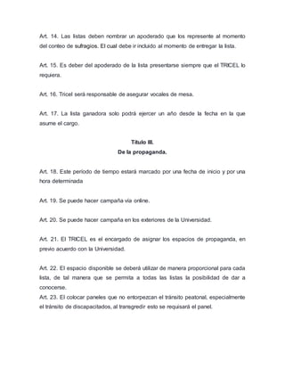 Art. 14. Las listas deben nombrar un apoderado que los represente al momento 
del conteo de sufragios. El cual debe ir incluido al momento de entregar la lista. 
Art. 15. Es deber del apoderado de la lista presentarse siempre que el TRICEL lo 
requiera. 
Art. 16. Tricel será responsable de asegurar vocales de mesa. 
Art. 17. La lista ganadora solo podrá ejercer un año desde la fecha en la que 
asume el cargo. 
Título III. 
De la propaganda. 
Art. 18. Este período de tiempo estará marcado por una fecha de inicio y por una 
hora determinada 
Art. 19. Se puede hacer campaña vía online. 
Art. 20. Se puede hacer campaña en los exteriores de la Universidad. 
Art. 21. El TRICEL es el encargado de asignar los espacios de propaganda, en 
previo acuerdo con la Universidad. 
Art. 22. El espacio disponible se deberá utilizar de manera proporcional para cada 
lista, de tal manera que se permita a todas las listas la posibilidad de dar a 
conocerse. 
Art. 23. El colocar paneles que no entorpezcan el tránsito peatonal, especialmente 
el tránsito de discapacitados, al transgredir esto se requisará el panel. 
 