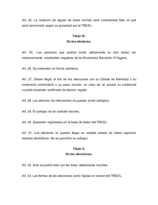 Art. 24. La violación de alguna de estas normas será considerada falta, el cual 
será sancionado según su gravedad por el TRICEL. 
Título IV. 
De los electores. 
Art. 25. Las personas que podrán emitir válidamente su voto deben ser 
exclusivamente estudiantes regulares de la Universidad Bernardo O´Higgins. 
Art. 26. Se presentan en forma voluntaria. 
Art. 27. Deben llegar el día de las elecciones con su Cédula de Identidad o su 
credencial universitaria o su pase escolar, en caso de no poseer su credencial 
o podrá presentar certificado de alumno regular. 
Art. 28. Los alumnos de intercambio no pueden emitir sufragios. 
Art. 29. El sufragio es de carácter secreto. 
Art. 30. Quedarán registrados en la base de datos del TRICEL. 
Art. 31. Los electores no pueden llegar en notable estado de haber ingeridos 
bebidas alcohólicas. No se permitirá su sufragio. 
Título V. 
De las elecciones. 
Art. 32. Solo se podrá votar por las listas válidamente inscritas. 
Art. 33. Las fechas de las elecciones serán fijadas en sesión del TRICEL. 
 