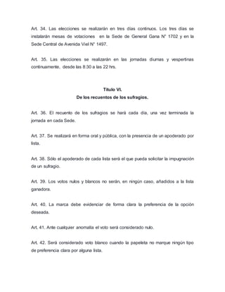 Art. 34. Las elecciones se realizarán en tres días continuos. Los tres días se 
instalarán mesas de votaciones en la Sede de General Gana N° 1702 y en la 
Sede Central de Avenida Viel N° 1497. 
Art. 35. Las elecciones se realizarán en las jornadas diurnas y vespertinas 
continuamente, desde las 8:30 a las 22 hrs. 
Título VI. 
De los recuentos de los sufragios. 
Art. 36. El recuento de los sufragios se hará cada día, una vez terminada la 
jornada en cada Sede. 
Art. 37. Se realizará en forma oral y pública, con la presencia de un apoderado por 
lista. 
Art. 38. Sólo el apoderado de cada lista será el que pueda solicitar la impugnación 
de un sufragio. 
Art. 39. Los votos nulos y blancos no serán, en ningún caso, añadidos a la lista 
ganadora. 
Art. 40. La marca debe evidenciar de forma clara la preferencia de la opción 
deseada. 
Art. 41. Ante cualquier anomalía el voto será considerado nulo. 
Art. 42. Será considerado voto blanco cuando la papeleta no marque ningún tipo 
de preferencia clara por alguna lista. 
 