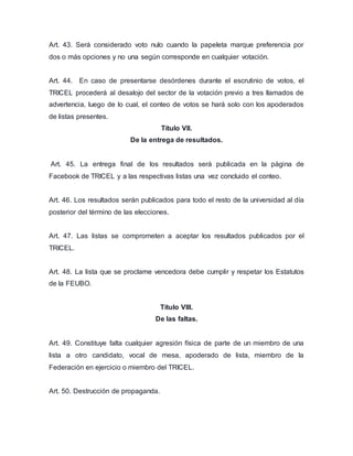 Art. 43. Será considerado voto nulo cuando la papeleta marque preferencia por 
dos o más opciones y no una según corresponde en cualquier votación. 
Art. 44. En caso de presentarse desórdenes durante el escrutinio de votos, el 
TRICEL procederá al desalojo del sector de la votación previo a tres llamados de 
advertencia, luego de lo cual, el conteo de votos se hará solo con los apoderados 
de listas presentes. 
Título VII. 
De la entrega de resultados. 
Art. 45. La entrega final de los resultados será publicada en la página de 
Facebook de TRICEL y a las respectivas listas una vez concluido el conteo. 
Art. 46. Los resultados serán publicados para todo el resto de la universidad al día 
posterior del término de las elecciones. 
Art. 47. Las listas se comprometen a aceptar los resultados publicados por el 
TRICEL. 
Art. 48. La lista que se proclame vencedora debe cumplir y respetar los Estatutos 
de la FEUBO. 
Título VIII. 
De las faltas. 
Art. 49. Constituye falta cualquier agresión física de parte de un miembro de una 
lista a otro candidato, vocal de mesa, apoderado de lista, miembro de la 
Federación en ejercicio o miembro del TRICEL. 
Art. 50. Destrucción de propaganda. 
 