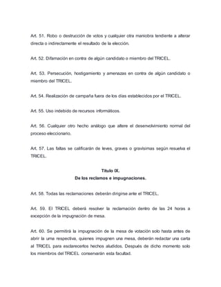 Art. 51. Robo o destrucción de votos y cualquier otra maniobra tendiente a alterar 
directa o indirectamente el resultado de la elección. 
Art. 52. Difamación en contra de algún candidato o miembro del TRICEL. 
Art. 53. Persecución, hostigamiento y amenazas en contra de algún candidato o 
miembro del TRICEL. 
Art. 54. Realización de campaña fuera de los días establecidos por el TRICEL. 
Art. 55. Uso indebido de recursos informáticos. 
Art. 56. Cualquier otro hecho análogo que altere el desenvolvimiento normal del 
proceso eleccionario. 
Art. 57. Las faltas se calificarán de leves, graves o gravísimas según resuelva el 
TRICEL. 
Título IX. 
De los reclamos e impugnaciones. 
Art. 58. Todas las reclamaciones deberán dirigirse ante el TRICEL. 
Art. 59. El TRICEL deberá resolver la reclamación dentro de las 24 horas a 
excepción de la impugnación de mesa. 
Art. 60. Se permitirá la impugnación de la mesa de votación solo hasta antes de 
abrir la urna respectiva, quienes impugnen una mesa, deberán redactar una carta 
al TRICEL para esclarecerlos hechos aludidos. Después de dicho momento solo 
los miembros del TRICEL conservarán esta facultad. 
 