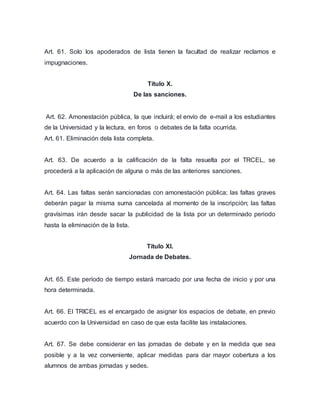 Art. 61. Solo los apoderados de lista tienen la facultad de realizar reclamos e 
impugnaciones. 
Título X. 
De las sanciones. 
Art. 62. Amonestación pública, la que incluirá; el envío de e-mail a los estudiantes 
de la Universidad y la lectura, en foros o debates de la falta ocurrida. 
Art. 61. Eliminación dela lista completa. 
Art. 63. De acuerdo a la calificación de la falta resuelta por el TRCEL, se 
procederá a la aplicación de alguna o más de las anteriores sanciones. 
Art. 64. Las faltas serán sancionadas con amonestación pública; las faltas graves 
deberán pagar la misma suma cancelada al momento de la inscripción; las faltas 
gravísimas irán desde sacar la publicidad de la lista por un determinado periodo 
hasta la eliminación de la lista. 
Título XI. 
Jornada de Debates. 
Art. 65. Este período de tiempo estará marcado por una fecha de inicio y por una 
hora determinada. 
Art. 66. El TRICEL es el encargado de asignar los espacios de debate, en previo 
acuerdo con la Universidad en caso de que esta facilite las instalaciones. 
Art. 67. Se debe considerar en las jornadas de debate y en la medida que sea 
posible y a la vez conveniente, aplicar medidas para dar mayor cobertura a los 
alumnos de ambas jornadas y sedes. 
 