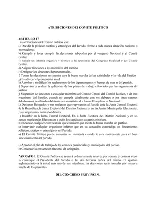 ATRIBUCIONES DEL COMITE POLITICO


ARTICULO 17
Las atribuciones del Comité Político son:
a) Decidir la posición táctica y estratégica del Partido, frente a cada nueva situación nacional o
internacional.
b) Cumplir y hacer cumplir las decisiones adoptadas por el congreso Nacional y el Comité
Central
c) Rendir un informe orgánico y político a las reuniones del Congreso Nacional y del Comité
Central.
d) Asignar funciones a los miembros del Partido
e) Designar los directores departamentales.
f) Tomar las decisiones pertinentes para la buena marcha de las actividades y la vida del Partido
g) Establecer el presupuesto anual
h) Aprobar o modificar los reglamentos de los departamentos y Frentes de mas as del partido.
i) Supervisar y evaluar la aplicación de los planes de trabajo elaborados par los organismos del
partido
j) Suspender de funciones a cualquier miembro del Comité Central del Comité Político, o de otro
organismo del Partido, cuando no cumpla cabalmente con sus deberes o por otras razones
debidamente justificadas debiendo ser sometidos al tribunal Disciplinario Nacional.
k) Designar Delegados y sus suplentes que representen al Partido ante la Junta Central Electoral
de la Republica, la Junta Electoral del Distrito Nacional y en las Juntas Municipales Electorales,
y sus organismos correspondientes.
1) Inscribir en la Junta Central Electoral, En la Junta Electoral del Distrito Nacional y en las
Juntas municipales Electorales a todos los candidatos a cargos electivos.
m) Revocar cualquier convocatoria que considere que afecta la buena marcha del partido.
n) Intervenir cualquier organismo inferior que en su actuación contradiga los lineamientos
políticos, tácticos y estratégicos del Partido.
o) El Comité Político puede aumentar su matricula cuando lo crea conveniente para el buen
funcionamiento del partido.

a) Aprobar el plan de trabajo de los comités provinciales y municipales del partido.
b) Convocar la convención nacional de delegados.

PARRAFO I. El Comité Político se reunirá ordinariamente una vez por semana y cuantas veces
lo convoque el Presidente del Partido o las dos terceras partes del mismo. El quórum
reglamentario es la mitad mas uno de sus miembros, las decisiones serán tomadas por mayoría
simple de los presentes.

                              DEL CONGRESO PROVINCIAL
 