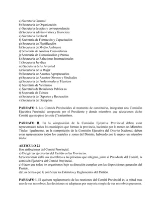 a) Secretaria General
b) Secretaria de Organización
c) Secretaria de actas y correspondencia
d) Secretaria administrativa y financiera
e) Secretaria Electoral
f) Secretaria de Formación y Capacitación
g) Secretaria de Planificación
h) Secretaria de Medio Ambiente
i) Secretaria de Asuntos Comunitarios
j) Secretaria de Comunicación y Prensa
k) Secretaria de Relaciones Internacionales
1) Secretaria Jurídica
m) Secretaria de la Juventud
n) Secretaria de la Mujer
0) Secretaria de Asuntos Agropecuarios
p) Secretaria de Asuntos Obreros y Sindicales
q) Secretaria de Profesionales y Técnicos
r) Secretaria de Veteranos
s) Secretaria de Relaciones Publica as
t) Secretaria de Cultura
u) Secretaria de Deportes y Recreación
v) Secretaria de Disciplina

PARRAFO I. Los Comités Provinciales al momento de constituirse, integraran una Comisión
Ejecutiva Provincial compuesta por el Presidente y demás miembros que seleccionen dicho
Comité que no pase de siete (7) miembros.

PARRAFO II. En la composición de la Comisión Ejecutiva Provincial deben estar
representados todos los municipios que forman la provincia, haciendo por lo menos un Miembro
Titular. Igualmente, en la composición de la Comisión Ejecutiva del Distrito Nacional, deben
estar representados todos los cuarteles y zonas del Distrito, habiendo por lo menos un miembro
titular.

ARTICULO 22
Son atribuciones del Comité Provincial.
a) Dirigir las ejecutarías del Partido en las Provincias.
b) Seleccionar entre sus miembros a las personas que integran, junto al Presidente del Comité, la
comisión Ejecutiva del Comité Provincial.
c) Hacer que todos los organismos bajo su dirección cumplan con las disposiciones generales del
Partido.
d) Las demás que le confieren los Estatutos y Reglamentos del Partido.

PARRAFO I. El quórum reglamentario de las reuniones del Comité Provincial es la mitad mas
uno de sus miembros, las decisiones se adoptaran por mayoría simple de sus miembros presentes.
 