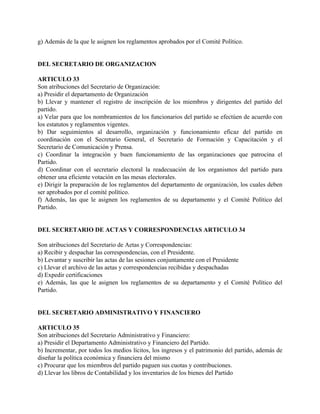 g) Además de la que le asignen los reglamentos aprobados por el Comité Político.


DEL SECRETARIO DE ORGANIZACION

ARTICULO 33
Son atribuciones del Secretario de Organización:
a) Presidir el departamento de Organización
b) Llevar y mantener el registro de inscripción de los miembros y dirigentes del partido del
partido.
a) Velar para que los nombramientos de los funcionarios del partido se efectúen de acuerdo con
los estatutos y reglamentos vigentes.
b) Dar seguimientos al desarrollo, organización y funcionamiento eficaz del partido en
coordinación con el Secretario General, el Secretario de Formación y Capacitación y el
Secretario de Comunicación y Prensa.
c) Coordinar la integración y buen funcionamiento de las organizaciones que patrocina el
Partido.
d) Coordinar con el secretario electoral la readecuación de los organismos del partido para
obtener una eficiente votación en las mesas electorales.
e) Dirigir la preparación de los reglamentos del departamento de organización, los cuales deben
ser aprobados por el comité político.
f) Además, las que le asignen los reglamentos de su departamento y el Comité Político del
Partido.


DEL SECRETARIO DE ACTAS Y CORRESPONDENCIAS ARTICULO 34

Son atribuciones del Secretario de Aetas y Correspondencias:
a) Recibir y despachar las correspondencias, con el Presidente.
b) Levantar y suscribir las actas de las sesiones conjuntamente con el Presidente
c) Llevar el archivo de las aetas y correspondencias recibidas y despachadas
d) Expedir certificaciones
e) Además, las que le asignen los reglamentos de su departamento y el Comité Político del
Partido.


DEL SECRETARIO ADMINISTRATIVO Y FINANCIERO

ARTICULO 35
Son atribuciones del Secretario Administrativo y Financiero:
a) Presidir el Departamento Administrativo y Financiero del Partido.
b) Incrementar, por todos los medios lícitos, los ingresos y el patrimonio del partido, además de
diseñar la política económica y financiera del mismo
c) Procurar que los miembros del partido paguen sus cuotas y contribuciones.
d) Llevar los libros de Contabilidad y los inventarios de los bienes del Partido
 