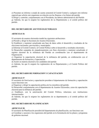 e) Presentar un informe o estado de cuenta semestral al Comité Central y cualquier otro informe
especial que solicite este organismo en relación con las finanzas o los bienes del partido
f) Dirigir y controlar, conjuntamente con el Presidente, las labores administrativas del Partido
g) Además, las que le asignen los reglamentos de su Departamento y el comité político del
partido.


DEL SECRETARIO DE ASUNTOS ELECTORALES

ARTICULO 36

El secretario de asuntos electorales tendrá las siguientes atribuciones:
a) Presidir y dirigir la Secretaria de Asuntos Electorales.
b) Establecer y mantener actualizada una base de datos sobre el desarrollo y resultados de las
elecciones nacionales, provinciales y municipales.
a) Informar al Comité Central y al Comité Político sobre el desarrollo y resultados electorales.
b) Desarrollar campañas de empadronamiento con fines electorales y mantener actualizado el
registro electoral de la militancia del Partido en coordinación con el departamento de
Organización.
c) Organizar la capacitación electoral de la militancia del partido, en colaboración con el
departamento de formación y Capacitación.
d) Asistir en materia electoral a los candidatos del partido
e) Además, las que le asignen los reglamentos de su Departamento y el Comité Político del
partido.


DEL SECRETARIO DE FORMACION Y CAPACITACION

ARTICULO 37
El secretario de forn1acion y capacitación presidan el departamento de formación y capacitación
cuyas funciones son:
a) Organizar y dirigir la capacitación política de los miembros del partido.
b) Desarrollar conjuntamente con el departamento de Asuntos Electorales, curso de capacitación
electoral para la militancia del partido.
c) Establecer, con la autorización del Comité Político, relaciones con instituciones
internacionales.
d) Además, las que le asignen los reglamentos de su departamento y el comité político del
partido.

DEL SECRETARIO DE PLANIFICACION

ARTICULO 38
El secretario de Planificación presidirá del departamento de planificación, sus funciones son:
a) Coordinar y asesorar a los organismos del partido en la formulación de los planes y programas
de gobierno nacional.
 