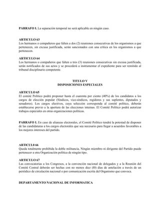PARRAFO I. La separación temporal no será aplicable en ningún caso.


ARTICULO 63
Los hermanos o compañeros que falten a dos (2) reuniones consecutivas de los organismos a que
pertenecen, sin excusa justificada, serán sancionados con una crítica en los organismos a que
pertenecen.

ARTICULO 64
Los hermanos o compañeros que falten a tres (3) reuniones consecutivas sin excusa justificada,
serán notificados de sus actos y se procederá a instrumentar el expediente para ser remitido al
tribunal disciplinario competente.


                                       TITULO V
                               DISPOSICIONES ESPECIALES

ARTlCULO 65
El comité Político podrá proponer hasta el cuarenta por ciento (40%) de los candidatos a los
cargos de elección popular (Síndicos, vice-síndicos, regidores y sus suplentes, diputados y
senadores). Los cargos electivos, cuya selección corresponda al comité político, deberán
establecerse previo a la apertura de las elecciones internas. El Comité Político podrá autorizar
trabajos especiales en otras organizaciones políticas.


PARRAFO I. En caso de alianzas electorales, el Comité Político tendrá la potestad de disponer
de las candidaturas a los cargos electorales que sea necesario para llegar a acuerdos favorables a
los mejores intereses del partido.



ARTlCUL0 66
Queda totalmente prohibida la doble militancia, Ningún miembro ni dirigente del Partido puede
pertenecer a otra Organización política de ningún tipo.

ARTICULO 67
Las convocatorias a los Congresos, a la convención nacional de delegados y a la Reunión del
Comité Central deberán ser hechas con no menos diez (l0) días de antelación a través de un
periódico de circulación nacional o por comunicación escrita del Organismo que convoca.


DEPARTAMENTO NACIONAL DE INFORMATICA
 