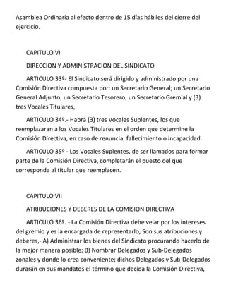 Asamblea Ordinaria al efecto dentro de 15 días hábiles del cierre del
ejercicio.


   CAPITULO VI
   DIRECCION Y ADMINISTRACION DEL SINDICATO
    ARTICULO 33º- El Sindicato será dirigido y administrado por una
Comisión Directiva compuesta por: un Secretario General; un Secretario
General Adjunto; un Secretario Tesorero; un Secretario Gremial y (3)
tres Vocales Titulares,
   ARTICULO 34º.- Habrá (3) tres Vocales Suplentes, los que
reemplazaran a los Vocales Titulares en el orden que determine la
Comisión Directiva, en caso de renuncia, fallecimiento o incapacidad.
    ARTICULO 35º - Los Vocales Suplentes, de ser llamados para formar
parte de la Comisión Directiva, completarán el puesto del que
corresponda al titular que reemplacen.


   CAPITULO VII
   ATRIBUCIONES Y DEBERES DE LA COMISION DIRECTIVA
    ARTICULO 36º. - La Comisión Directiva debe velar por los intereses
del gremio y es la encargada de representarlo, Son sus atribuciones y
deberes,- A) Administrar los bienes del Sindicato procurando hacerlo de
la mejor manera posible; B) Nombrar Delegados y Sub-Delegados
zonales y donde lo crea conveniente; dichos Delegados y Sub-Delegados
durarán en sus mandatos el término que decida la Comisión Directiva,
 