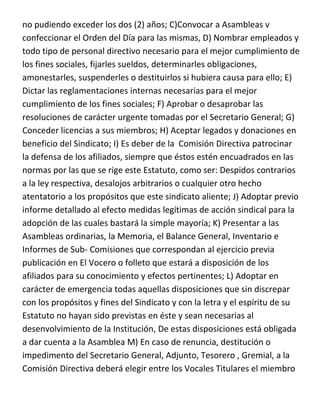 no pudiendo exceder los dos (2) años; C)Convocar a Asambleas v
confeccionar el Orden del Día para las mismas, D) Nombrar empleados y
todo tipo de personal directivo necesario para el mejor cumplimiento de
los fines sociales, fijarles sueldos, determinarles obligaciones,
amonestarles, suspenderles o destituirlos si hubiera causa para ello; E)
Dictar las reglamentaciones internas necesarias para el mejor
cumplimiento de los fines sociales; F) Aprobar o desaprobar las
resoluciones de carácter urgente tomadas por el Secretario General; G)
Conceder licencias a sus miembros; H) Aceptar legados y donaciones en
beneficio del Sindicato; I) Es deber de la Comisión Directiva patrocinar
la defensa de los afiliados, siempre que éstos estén encuadrados en las
normas por las que se rige este Estatuto, como ser: Despidos contrarios
a la ley respectiva, desalojos arbitrarios o cualquier otro hecho
atentatorio a los propósitos que este sindicato aliente; J) Adoptar previo
informe detallado al efecto medidas legítimas de acción sindical para la
adopción de las cuales bastará la simple mayoría; K) Presentar a las
Asambleas ordinarias, la Memoria, el Balance General, Inventario e
Informes de Sub- Comisiones que correspondan al ejercicio previa
publicación en El Vocero o folleto que estará a disposición de los
afiliados para su conocimiento y efectos pertinentes; L) Adoptar en
carácter de emergencia todas aquellas disposiciones que sin discrepar
con los propósitos y fines del Sindicato y con la letra y el espíritu de su
Estatuto no hayan sido previstas en éste y sean necesarias al
desenvolvimiento de la Institución, De estas disposiciones está obligada
a dar cuenta a la Asamblea M) En caso de renuncia, destitución o
impedimento del Secretario General, Adjunto, Tesorero , Gremial, a la
Comisión Directiva deberá elegir entre los Vocales Titulares el miembro
 