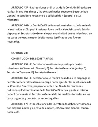ARTICULO 43º - Las reuniones ordinarias de la Comisión Directiva se
realizarán una vez al mes y las extraordinarias cuando el Secretariado
General lo considere necesario o a solicitud de 4 (cuatro) de sus
miembros.
     ARTICULO 44º- La Comisión Directiva sesionará dentro de la sede de
la Institución y sólo podrá sesionar fuera del local social cuando ésta lo
disponga el Secretariado General o por unanimidad de sus miembros, en
los casos de fuerza mayor debidamente justificados que fueran
necesarios.


   CAPITULO VIII
   CONSTITUCION DEL SECRETARIADO
    ARTICULO 45º - El Secretariado estará compuesto por cuatro
miembros: A) Secretario General; B) Secretario General Adjunto,- C)
Secretario Tesorero; D) Secretario Gremial.
    ARTICULO 46º - El Secretariado se reunirá cuando así lo disponga el
Secretario General y estará a su cargo hacer ejecutar las resoluciones de
la Comisión Directiva, preparar el orden del Día de las reuniones
ordinarias y Extraordinarias de la Comisión Directiva, y ante el mismo
deberá dar cuenta el Secretario General de las medidas tomadas en los
casos urgentes y de carácter impostergables.
    ARTICULO 47º Las resoluciones del Secretariado deben ser tomadas
por mayoría simple y en caso de empate, el Secretario General tendrá
doble voto.
 
