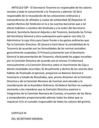 ARTICULO 50º - El Secretario Tesorero es responsable de los valores
sociales y todo lo concerniente a la Tesorería y además: A) Será
responsable de la recaudación de las cotizaciones ordinarias y
extraordinarias de afiliados y cuotas de solidaridad; B) Depositar el
capital efectivo del Sindicato en la o las cuentas bancarias que a tal
efecto habiliten a nombre del Sindicato y a la orden del Secretario
General, Secretario General Adjunto y del Tesorero, bastando las firmas
del Secretario General y otra cualesquiera para operar con ella; C)
Administrar la caja chica para hacer frente a los gastos ordinarios que
fije la Comisión Directiva- D) Llevará o hará llevar la contabilidad de la
Tesorería de acuerdo con las formalidades de las normal contables
generalmente aceptadas; El Firmará juntamente con el Secretario
General la documentación de Tesorería, efectuando los pagos resueltos
por la Comisión Directiva de acuerdo con el mismo; F) Informará
mensualmente a la Comisión Directiva sobre el movimiento de Caja y
demás novedades ocurridas; G) Anualmente y dentro de los sesenta días
hábiles de finalizado el ejercicio, preparará un Balance General e
Inventario y Estado de Resultados, que, previo dictamen de la Comisión
Directiva y de la Comisión Revisora de Cuentas será elevado a la
consideración de la Asamblea Ordinaria; H) Deberá facilitar en cualquier
momento a los miembros que la Comisión Directiva autorice o
integrantes de la Comisión Revisora de Cuentas, el examen de los libros
y comprobantes proporcionando además todos los datos que se
requieran I) Es el custodio responsable de todos los valores del gremio.


   CAPITULO XI
   DEL SECRETARIO GREMIAL
 