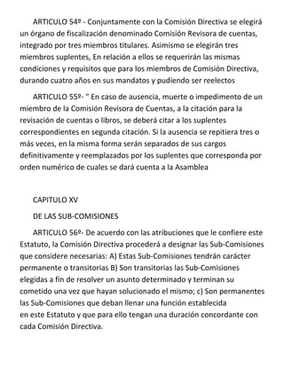 ARTICULO 54º - Conjuntamente con la Comisión Directiva se elegirá
un órgano de fiscalización denominado Comisión Revisora de cuentas,
integrado por tres miembros titulares. Asimismo se elegirán tres
miembros suplentes, En relación a ellos se requerirán las mismas
condiciones y requisitos que para los miembros de Comisión Directiva,
durando cuatro años en sus mandatos y pudiendo ser reelectos
    ARTICULO 55º- " En caso de ausencia, muerte o impedimento de un
miembro de la Comisión Revisora de Cuentas, a la citación para la
revisación de cuentas o libros, se deberá citar a los suplentes
correspondientes en segunda citación. Si la ausencia se repitiera tres o
más veces, en la misma forma serán separados de sus cargos
definitivamente y reemplazados por los suplentes que corresponda por
orden numérico de cuales se dará cuenta a la Asamblea


   CAPITULO XV
   DE LAS SUB-COMISIONES
     ARTICULO 56º- De acuerdo con las atribuciones que le confiere este
Estatuto, la Comisión Directiva procederá a designar las Sub-Comisiones
que considere necesarias: A) Estas Sub-Comisiones tendrán carácter
permanente o transitorias B) Son transitorias las Sub-Comisiones
elegidas a fin de resolver un asunto determinado y terminan su
cometido una vez que hayan solucionado el mismo; c) Son permanentes
las Sub-Comisiones que deban llenar una función establecida
en este Estatuto y que para ello tengan una duración concordante con
cada Comisión Directiva.
 
