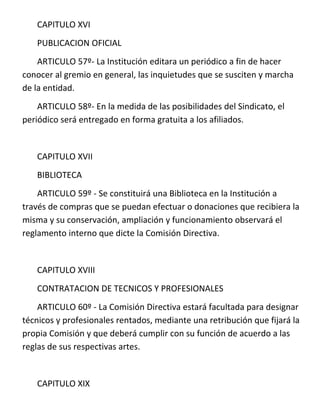 CAPITULO XVI
   PUBLICACION OFICIAL
    ARTICULO 57º- La Institución editara un periódico a fin de hacer
conocer al gremio en general, las inquietudes que se susciten y marcha
de la entidad.
    ARTICULO 58º- En la medida de las posibilidades del Sindicato, el
periódico será entregado en forma gratuita a los afiliados.


   CAPITULO XVII
   BIBLIOTECA
    ARTICULO 59º - Se constituirá una Biblioteca en la Institución a
través de compras que se puedan efectuar o donaciones que recibiera la
misma y su conservación, ampliación y funcionamiento observará el
reglamento interno que dicte la Comisión Directiva.


   CAPITULO XVIII
   CONTRATACION DE TECNICOS Y PROFESIONALES
    ARTICULO 60º - La Comisión Directiva estará facultada para designar
técnicos y profesionales rentados, mediante una retribución que fijará la
propia Comisión y que deberá cumplir con su función de acuerdo a las
reglas de sus respectivas artes.


   CAPITULO XIX
 
